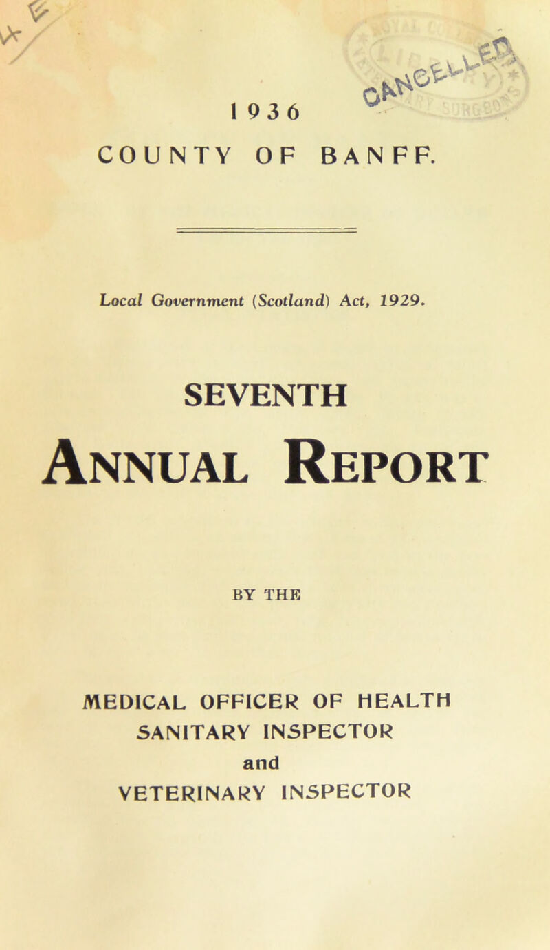 193 6 COUNTY OF BANFF. Local Government {Scotland) Act, 1929. SEVENTH Annual Report BY THE MEDICAL OFFICER OF HEALTH SANITARY INSPECTOR and VETERINARY INSPECTOR