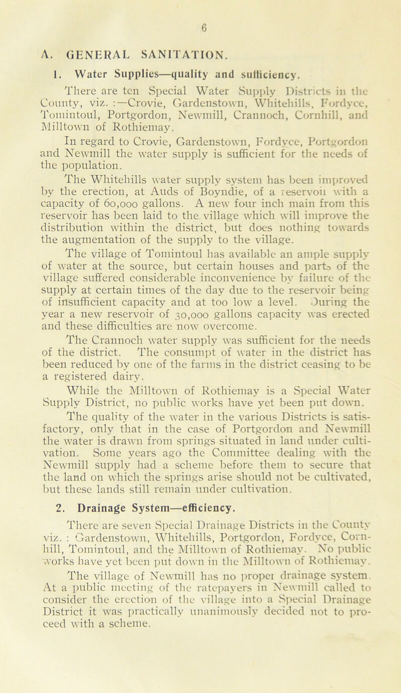 A. general sanitation. 1. Water Supplies—quality and sulficiency. There are ten Special Water Suiq)ly Districts in the County, viz. :—Crovie, Garclcnstown, Whitehills, Fordyce, Toinintoul, Portgordon, Newniill, Crannoch, Cornhill, and Milltowii of Rotiiiemay. In regard to Crovie, Gardenstown, P'ordyce, Portgordon and Ncwmill the water supply is sufficient for the needs of the population. The Whitehills water supply system has been improved by the erection, at Auds of Boyndie, of a reservoii with a capacity of 60,000 gallons. A new four inch main from this reservoir has been laid to the village which will improve the distribution within the district, but does nothing towards the augmentation of the supply to the village. The village of Toinintoul has available an ample supply of water at the source, but certain houses and parG of the village suffered considerable inconvenience by failure of the supply at certain times of the day due to the reservoir being of insufficient capacity and at too low a level. During the year a new reservoir of 30,000 gallons capacity was erected and these difficulties are now overcome. The Crannoch water supply was sufficient for the needs of the district. The consumpt of water in the district has been reduced by one of the farms in the district ceasing to be a registered dairy. While the Milltown of Rothiemay is a Special Water Supply District, no public works have yet been put down. The quality of the water in the various Districts is satis- factory, only that in the case of Portgordon and Newmill the water is drawn from springs situated in land under culti- vation. Some years ago the Committee dealing with the Newmill supply had a scheme before them to secure that the land on which the springs arise should not be cultivated, but these lands still remain under cultivation. 2. Drainage System—efficiency. There are seven Special Drainage Districts in tlie County viz. : Gardenstown, Whitehills, Portgordon, Fordyce, Corn- hill, Toinintoul, and the Milltown of Rothiemay. No public works have yet been put down in the Milltown of Rothiemay. The village of Newmill has no jiropei drainage sjGtem. At a public meeting of the ratepayers in Newmill called to consider the erection of the \ illage into a Special Drainage District it was practically unanimously decided not to pro- ceed with a scheme.