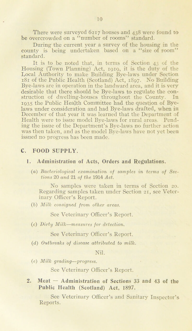 There were surveyed 6217 houses and 438 were found to be overcrowded on a “number of rooms” standard. During the current year a survey of the housing in the county is being undertaken based on a “size of room” standard. It is to be noted that, in terms of Section 45 of the Housing (Town Planning) Act, 1919, it is the dut} of the Local Authorit}^ to make Building Bye-laws under Section 181 of the Public Health (Scotland) Act, 1897. No Building Bye-laws are in operation in the landward area, and it is very desirable that there should be Bye-laws to regpilate the con- struction of dwelling-houses throughout the County. In 1935 the Public Heafth Committee had the question of Bye- laws under consideration and had Bye-laws drafted, when in December of that year it was learned that the Department of Health were to issue model Bye-laws for rural areas. Pend- ing the issue of the Department’s B}'-e-laws no further action was then taken, and as the model Bye-laws have not yet been issued no progress has been made. C. FOOD SUPPLY. 1. Administration of Acts, Orders and Regulations. (a) Bacteriological examination of samples in terms of Sec- tions 20 and 21 of the 1914 Act. No samples were taken in terms of Section 20. Regarding samples taken under Section 21, see Veter- inary Officer’s Report. (b) Milk consigned from other areas. See Veterinary Officer’s Report. (c) Dirty Milk—measures for detection. See Veterinary Officer’s Report. (d) Outbreaks of disease attributed to milk. Nil. (e) Milk grading—progress. See Veterinary Officer’s Report. 2. Meat — Administration of Sections 33 and 43 of the Public Health (Scotland) Act, 1897. See Veterinary Officer’s and Sanitaiy Inspector’s Reports.