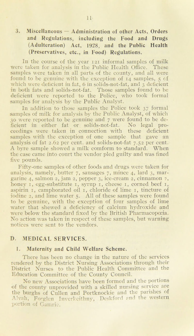 3. Miscellaneous — Administration of other Acts, Orders and Regulations, including the Food and Drugs (Adulteration) Act, 1928, and the Public Health (Preservatives, etc., in Food) Regulations. In the course of the 3’ear 121 informal samples of milk were taken for analysis in tlie Public Health Office. These samples were taken in all parts of the countj^ and all were found to be g:cnuine witli the exception of 14 samples, 5 of which were dehcient in fat, 6 in solids-not-fat, and 3 deficient in both fats and solids-not-fat. Those samples found to be deficient were reported to the Police, who took formal samples for anah’sis b> the Public Anal3’st. In addition to those samples the Police took 37 formal samples of milk for ana^vsis I33’ the Public Analyst, of which 30 were reported to be genuine and 7 were found to be de- ficient in either fat or solids-not-fat. No legal pro- ceedings were taken in connection with these deficient samples with the exception of one sample that gave an anah’sis of fat 2.62 per cent, and solids-not-fat 7.52 per cent. A b3’re sample showed a milk comform to standard. When the case came into court the vendor pled guilty and was fined five ix)unds. Fift3-one samples of other foods and drugs were taken for anal3’sis, namel3% butter 7, sausages 7, mince 4, lard 3, mar- garine 4, salmon 2, jam 2, pepper 3, ice-cream 2, cinnamon 2, hone3' i, egg-substitute i, s3Tup i, cheese i, corned beef i, aspirin i, camphorated oil i, chloride of lime i, tincture of iodine 2, and lime water 5. All of these samples were found to be genuine, with the exception of four samples of lime water that shewed a deficienc3^ of calcium h3'droxide and were below the standard fixed b3^ the British PhaiTnacopceia. No action was taken in respect of these samples, but warning notices were sent to the vendors. D. MEDICAL SERVICES. 1. Maternity and Child Welfare Scheme. There has been no change in the nature of the services rendered by the District Nursing Associations through their District Nurses to the Public Plealth Committee and the Education Committee of the County Council. No new Associations have been formed and the portions of the county unprovided with a skilled nursing service are the burghs of Cullen and Portknockie and the parishes of Alvah, Fo’'glen Invcrkcithn3', Deskford and the western portion of Gamrie.