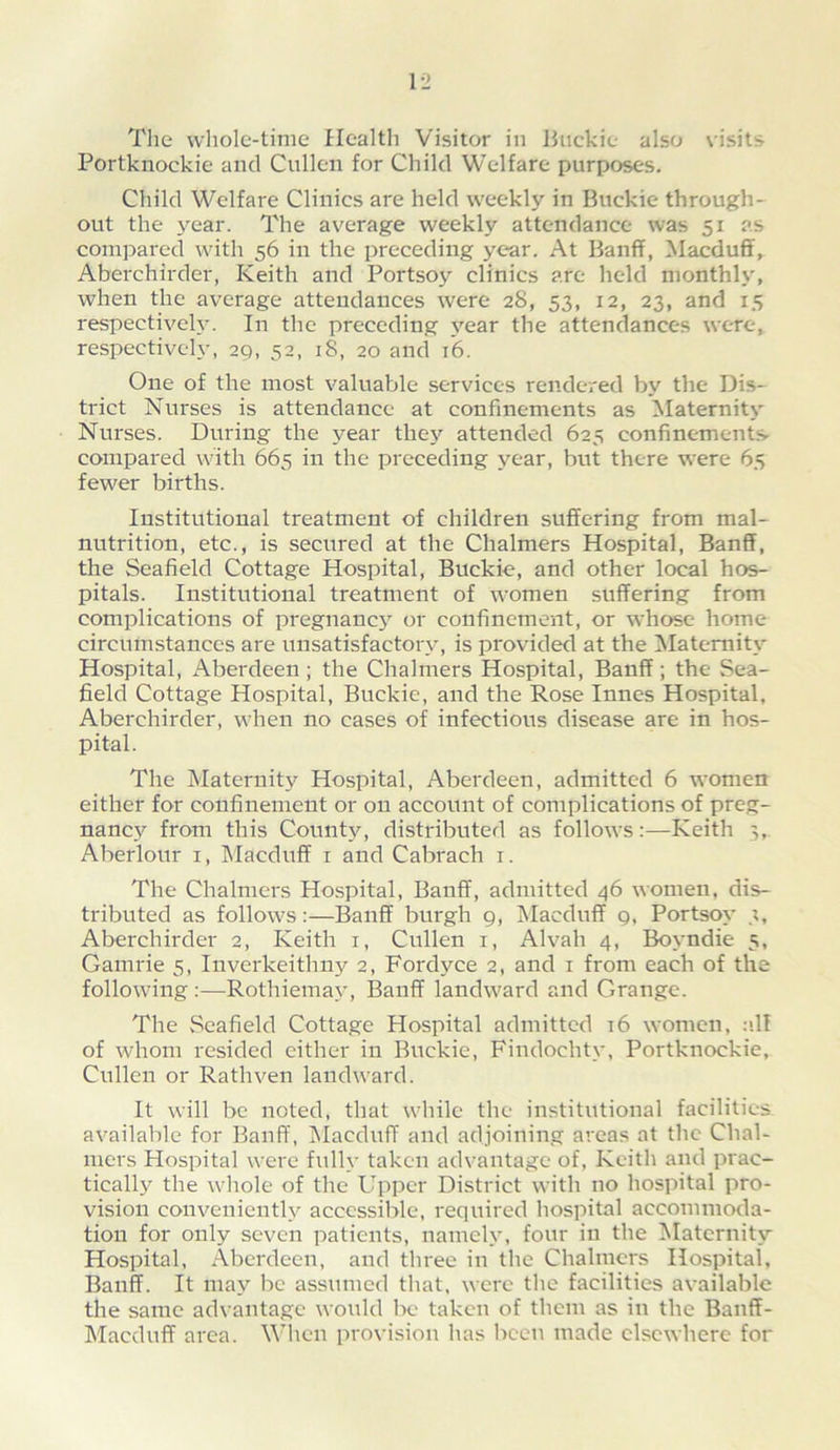 The whole-time Health Visitor in Buckie also visits Portknockie and Cullen for Child Welfare purposes. Child Welfare Clinics are held weekly in Buckie through- out the 3^ear. The average weekly attendance was 51 as compared with 56 in the preceding yc*ar. At Banff, Macduff, Aberchirder, Keith and Portsoy clinics are held monthly, when the average attendances were 28, 53, 12, 23, and 15 respectiveh. In the preceding j'ear the attendances were, respectively, 29, 52, 18, 20 and 16. One of the most valuable services rendered by the Dis- trict Nurses is attendance at confinements as Maternity Nurses. During the year thej”- attended 625 confinements compared with 665 in the preceding year, but there were 65 fewer births. Institutional treatment of children suffering from mal- nutrition, etc., is secured at the Chalmers Hospital, Banff, the Seafield Cottage Hospital, Buckie, and other local hos- pitals. Institutional treatment of women suffering from complications of pregnanej^ or confinement, or %vhose home circumstances are unsatisfactorv, is provided at the ^latemitv Hospital, x^berdeen; the Chalmers Hospital, Banff; the Sea- field Cottage Hospital, Buckie, and the Rose Innes Hospital, Aberchirder, when no cases of infectious disease are in hos- pital. The Maternity Hospital, Aberdeen, admitted 6 women either for confinement or on account of complications of preg- nanej'- from this Countj^, distributed as follows:—Keith Aberlour i, IMacduff i and Cabrach i. The Chalmers Hospital, Banff, admitted 46 women, dis- tributed as follows:—Banff burgh 9, IMacduff 9, Portsoy’ 3, Aberchirder 2, Keith i, Cullen i, Alvah 4, Boyndie 5, Gamrie 5, Inverkeithii}'- 2, Fordyce 2, and i from each of the following :—Rothiema\’, Banff landward and Grange. The Seafield Cottage Hospital admitted i6 women, :ill of whom resided cither in Buckie, Findochtv, Portknockie, Cullen or Rathven landward. It will be noted, that while the institutional facilities available for Banff, IMacduff and adjoining areas at the Chal- mers Hospital were fullv taken advantage of, Keith and prac- ticallj’ the whole of the Upper District with no hospital pro- vision convenienth^ accessible, required hospital accommoda- tion for only seven patients, nameh', four in the Maternity Hospital, .Aberdeen, and three in the Chalmers Hospital, Banff. It may be assumed that, were the facilities available the same advantage would Ik- taken of them as in the Banff- Macduff area. When provision has been made elsewhere for