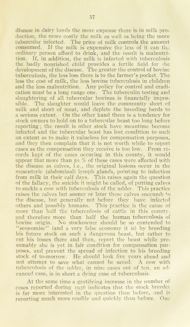 disease in dairy licrds the more expense there is in milk pro- duction, the more costly the milk as well as being the more tubercular infected. The price of milk controls the amount consumed. If the milk is expensive the less of it can the ordinary person afford to drink, and the result is malnutri- tion. If, in addition, the milk is infected with tuberculosis the badly nourished child provides a fertile field for '..he development of the disease. The greater the control of bovine tuberculosis, the less loss there is to the farmer’s pocket. The less the cost of milk, the less bovine tuberculosis in children and the less malnutrition. Any policy for control and eradi- cation must be a long range one. The tuberculin testing and slaughtering of all tubercular bovines is financially impos- sible. The slaughter would leave the community short of milk and short of meat, and deplete the bi'eeding herds to a serious extent. On the other hand there is a tendency for stock owners to hold on to a tubercular beast too long before reporting; the result is other stock have meantime become infected and the tubercular beast has lost condition to srich an extent as to make it valueless for compensation purposes, and they then complain that it is not worth while to report cases as the compensation they receive is too low. From re- cords kept of the cases occuriug in this county, it would appear that more than 50 % of these cases were affected with the disease as calves, i.e., the original lesions occur in the mesenteric (abdominal) lymph glands, pointing to infection from milk in their calf days. This raises again the question of the fallacy, the suicide it might be called, of putting calves to suckle a cow with tuberculosis of the ridder. This practice raises the calves but sooner or later tliesc calves succumb ^o the disease, but generally not before they have infected others and possibly humans. This practice is the cause of more than half the tuberculosis of cattle in this county, and therefore more than half the human tuberculosis of bovine origin. No stockowner should be so contended to “economise” (and a very false economy it is) by breeding his future stock on such a dangerous beast, but rather to cut his losses there and then, report the beast while pre- sumably she is yet in fair condition for compensation pur- poses, and prevent the spread of infection to his breeding stock of to-morrow. He should look five years ahead and not attempt to save what cannot be saved. A cow with tuberculosis of the udder, in nine cases out of ten, an ad- vanced case, is in short a dying case of tuberculosis. At the same lime a gratifying increase in the number of cases reported during IQ36 indicates that the stock breedet is far more interested in the question than before, and is reporting much more readily and quickly than before. One