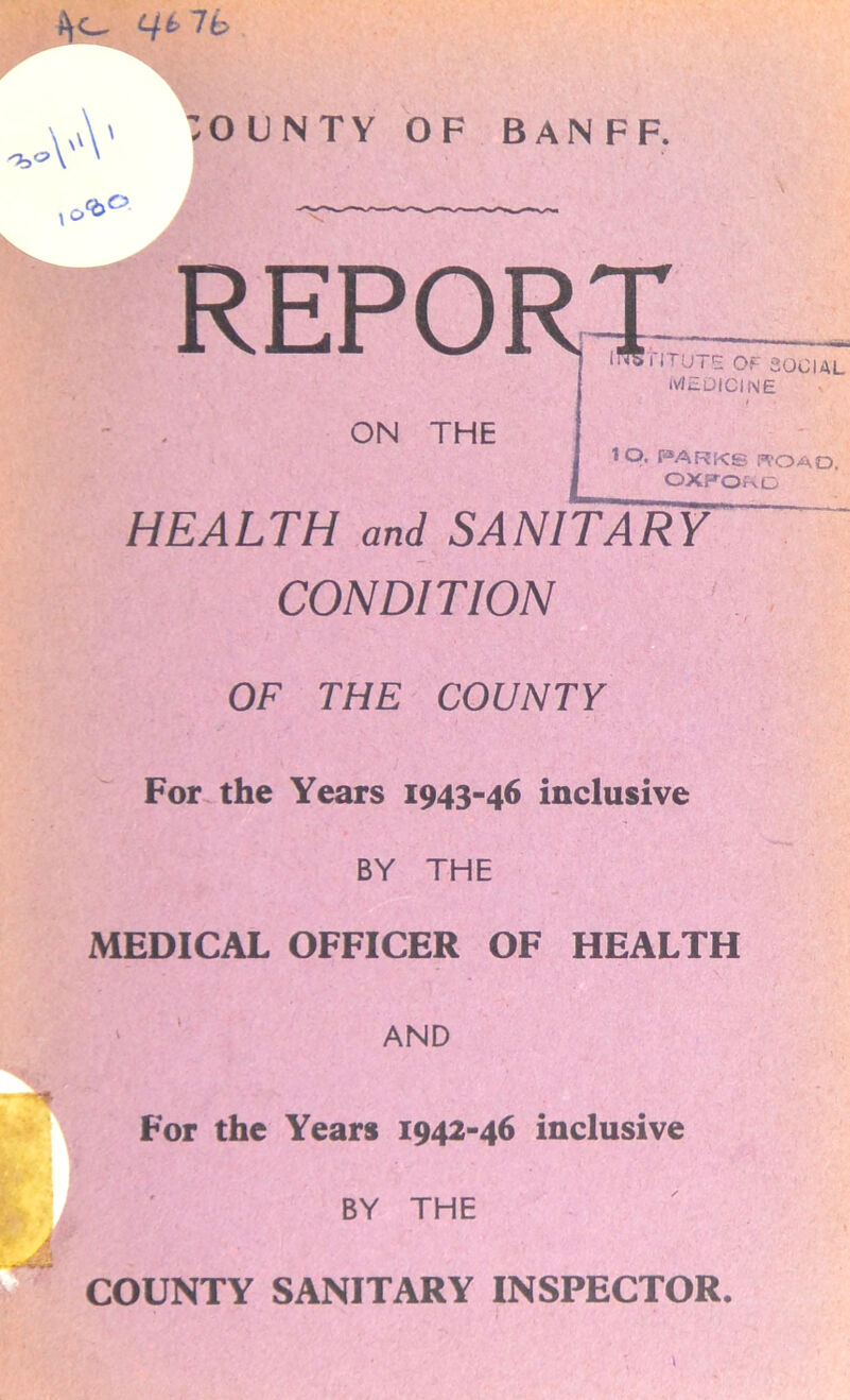REPO ON THE I lrUTE of social MEDICINE IQ. PARK© TOAD, OXFORD HEALTH and SANITARY CONDITION OF THE COUNTY For the Years 1943-46 inclusive BY THE MEDICAL OFFICER OF HEALTH AND For the Years 1942-46 inclusive BY THE