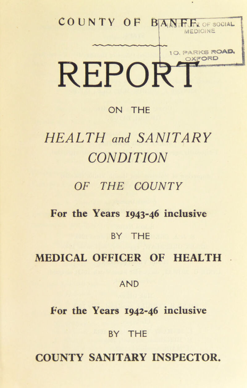 COUNTY OF B|A|JN,It\Fs: ok social IVIEDICINE \ O. PARKS KOAft OXFORD REPORT ON THE HEALTH and SANITARY CONDITION OF THE COUNTY For the Years 1943-46 inclusive BY THE MEDICAL OFFICER OF HEALTH AND For the Years 1942-46 inclusive BY THE