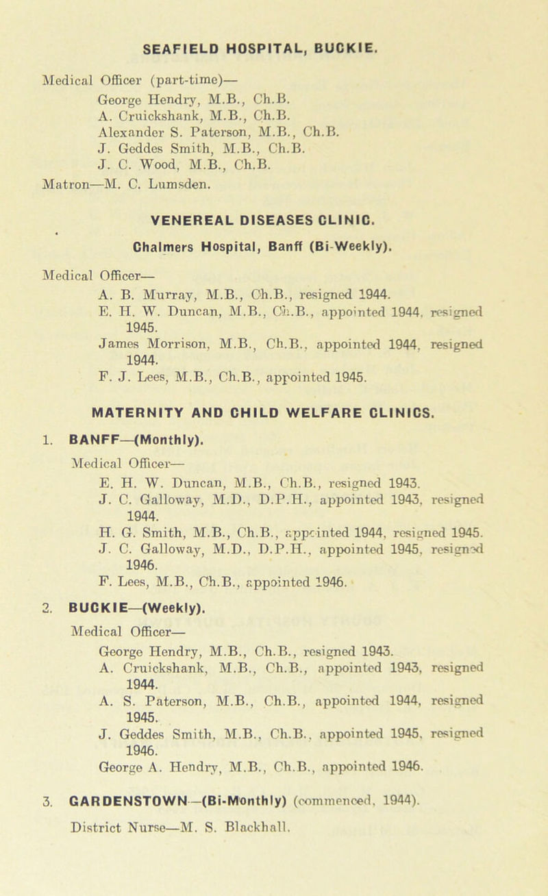 SEAFIELD HOSPITAL, BUCKIE. Medical Officer (part-time)— George Hendry, M.B., Ch.B. A. Cruickshank, M.B., Ch.B. Alexander S. Paterson, M.B., Ch.B. J. Geddes Smith, M.B., Ch.B. J. C. Wood, M.B., Ch.B. Matron—M. C. Lumsden. VENEREAL DISEASES CLINIC. Chalmers Hospital, Banff (Bi-Weekly). Medical Officer— A. B. Murray, M.B., Ch.B., resigned 1944. E. H. W. Duncan, M.B., Ch.B., appointed 1944. resigned 1945. James Morrison, M.B., Ch.B.. appointed 1944. resigned 1944. F. J. Lees, M.B., Ch.B., appointed 1945. MATERNITY AND CHILD WELFARE CLINICS. 1. BANFF—(Monthly). Medical Officer— E. H. W. Duncan, M.B., C'h.B., resigned 1943. J. C. Galloway, M.D., D.P.H., appointed 1943. resigned 1944. H. G. Smith, M.B., Ch.B., appointed 1944. resigned 1945. J. C. Galloway, M.D., D.P.H., appointed 1945. resigned 1946. F. Lees, M.B., Ch.B., appointed 1946. 2. BUCKIE—(Weekly). Medical Officer— George Hendry, M.B., Ch.B., resigned 1943. A. Cruickshank, M.B., Ch.B., appointed 1943, resigned 1944. A. S. Paterson, M.B., Ch.B., appointed 1944, resigned 1945. J. Geddes Smith, M.B., Ch.B., appointed 1945. resigned 1946. George A. Hendry, M.B., Ch.B., appointed 1946. 3. GARDENSTOWN—(Bi-Monthly) (commenced, 1944). District Nurse—M. S. Blackball.