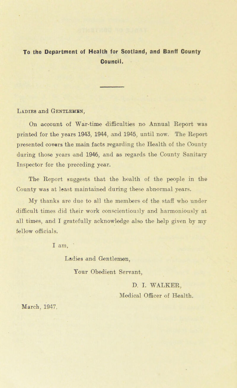 To the Department of Health for Scotland, and Banff County Council. Ladies and Gentlemen, On account of War-time difficulties no Annual Report was printed for the years 1943, 1944, and 1945, until now. The Report presented covers the main facts regarding the Health of the County during those years and 1946, and as regards the County Sanitary Inspector for the preceding year. The Report suggests that the health of the people in the County was at least maintained during these abnormal years. My thanks are due to all the members of the staff who under difficult times did their work conscientiously and harmoniously at all times, and I gratefully acknowledge also the help given by my fellow officials. I am, Ladies and Gentlemen, Your Obedient Servant, D. I. WALKER. Medical Officer of Health. March, 1947,