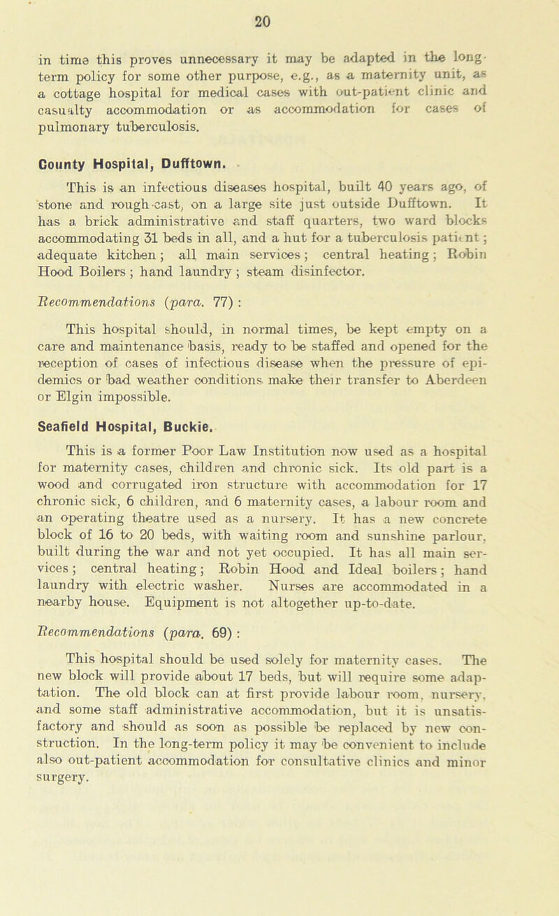 in time this proves unnecessary it may be adapted in the long- term policy for some other purpose, e.g., as a maternity unit, as a cottage hospital for medical cases with out-patient clinic and casualty accommodation or as accommodation for cases of pulmonary tuberculosis. County Hospital, Dufftown. This is an infectious diseases hospital, built 40 years ago, of stone and rough-east, on a large site just outside Dufftown. It has a brick administrative and staff quarters, two ward blocks accommodating 31 beds in all, and a hut for a tuberculosis patknt; adequate kitchen; all main services; central heating; Robin Hood Boilers ; hand laundry ; steam disinfector. Becommendations (para. 77) : This hospital should, in normal times, be kept empty on a care and maintenance basis, ready to be staffed and opened for the reception of cases of infectious disease when the pressure of epi- demics or bad weather conditions make then* transfer to Aberdeen or Elgin impossible. Seafield Hospital, Buckie. This is a former Poor Law Institution now used as a hospital for maternity cases, children and chronic sick. Its old part is a wood and corrugated iron structure with accommodation for 17 chronic sick, 6 children, and 6 maternity cases, a labour room and an operating theatre used as a nursery. It has a new concrete block of 16 to 20 beds, with waiting room and sunshine parlour, built during the war and not yet occupied. It has all main ser- vices ; central heating; Robin Hood and Ideal boilers; hand laundry with electric washer. Nurses are accommodated in a nearby house. Equipment is not altogether up-to-date. Becommendations (para. 69) : This hospital should be used solely for maternity cases. The new block will provide about 17 beds, but will require some adap- tation. The old block can at first provide labour room, nursery, and some staff administrative accommodation, but it is unsatis- factory and should as soon as possible be replaced by new con- struction. In the long-term policy it may 'be convenient to include also out-patient accommodation for consultative clinics and minor surgery.