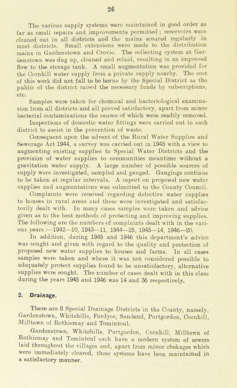 The various supply systems were maintained in good order as far as small repairs and improvements permitted ; reservoirs were cleaned out in all districts and the mains scoured regularly in most districts. Small extensions were made to the distribution mains in Gardenstown and Crovie. The collecting system at Gar- denstown was dug up, cleaned and relaid, resulting in an improved flow to the storage tank. A small augmentation was provided for the Comhill water supply from a private supply nearby. The cost of this work did not fall to be borne by the Special District as the public of the district raised the necessary funds by subscriptions, etc. Samples were taken for chemical and bacteriological examina- tion from all districts and all proved satisfactory, apart from minor bacterial contaminations the causes of which were readily removed. Inspections of domestic water fittings were carried out in each district to assist in the prevention of waste. Consequent upon the advent of the Rural Water Supplies and Sewerage Act 1944, a survey was carried out in 1945 with a view to augmenting existing supplies to Special Water Districts and the provision of water supplies to communities meantime without a gravitation water supply. A large number of possible sources of supply were investigated, sampled and gauged. Gaugings continue to be taken at regular intervals. A report on proposed new water- supplies and augmentations was submitted to the County Council. Complaints were received regarding defective water supplies to houses in rural areas and these were investigated and satisfac- torily dealt with. In many cases samples were taken and advice given as to the best methods of protecting and improving supplies. The following are the numbers of complaints dealt with in the vari- ous years 1942—10, 1943—11, 1944—25, 1945—14, 1946—20. In addition, during 1945 and 1946 this department’s advice was sought and given with regard to the quality and protection of proposed new water supplies to houses and farms. In all cases samples were taken and where it was rrot considered possible to adequately protect supplies found to be unsatisfactory, alternative supplies were sought. The number of cases dealt with in this class during the years 1945 and 1946 was 14 and 36 respectively. 2. Drainage. There are 8 Special Drainage Districts in the County, namely, Gardenstown, Whitehills, Fordyce, Sandend, Portgordon, Comhill, Mill town of Rothiemay and Tomintoul. Gardenstown, Whitehills, Portgordon, Comhill, Miiltown of Rothiemay and Tomintoul each have a modern system of sewers laid throughout the villages and, apart from minor chokages which were immediately cleared, these systems have been maintained in a satisfactory manner.
