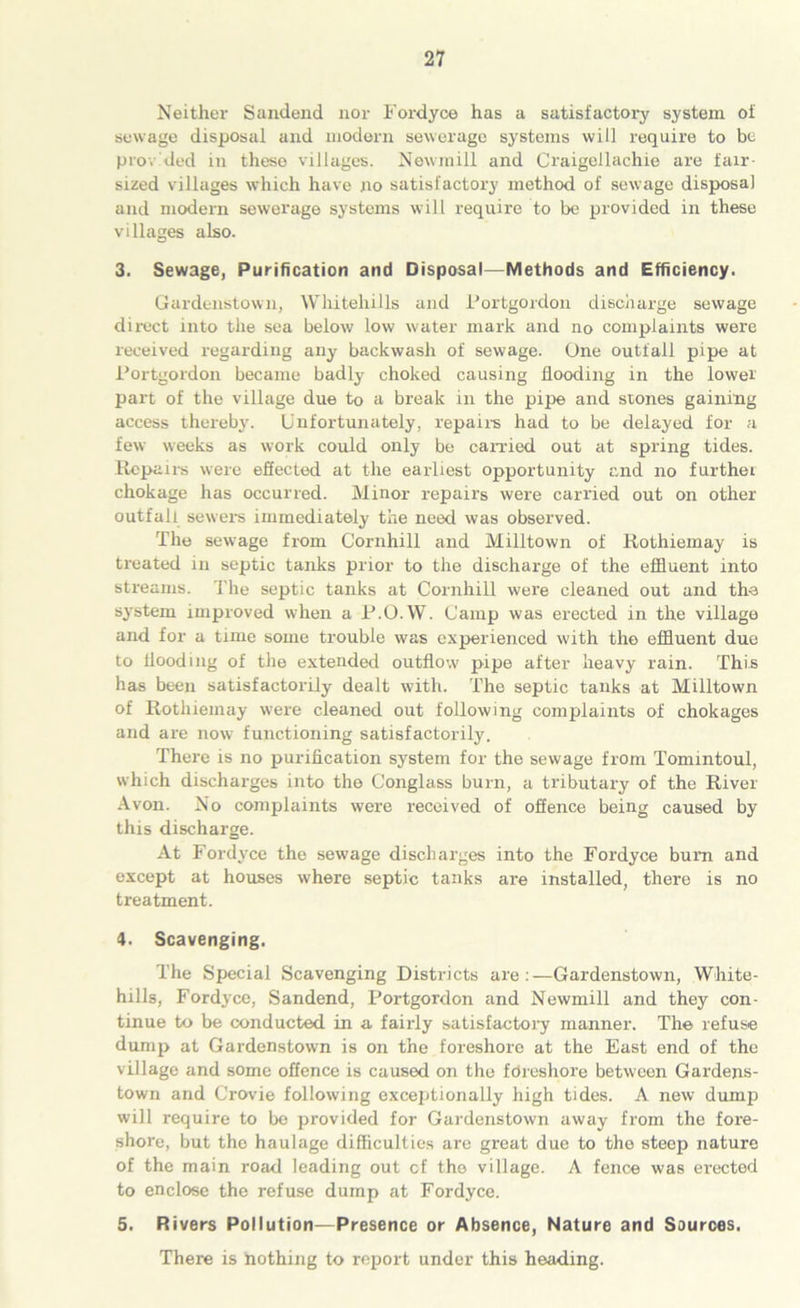 Neither Sandend nor Fordyce has a satisfactory system of sewage disposal and modern sewerage systems will require to be provided in these villages. Newmill and Craigellachie are fair- sized villages which have no satisfactory method of sewage disposal and modem sewerage systems will require to be provided in these villages also. 3. Sewage, Purification and Disposal—Methods and Efficiency. Gardenstown, Whitehills and Portgordon discharge sewage direct into the sea below low water mark and no complaints were received regarding any backwash of sewage. One outfall pipe at Portgordon became badly choked causing flooding in the lower part of the village due to a break in the pipe and stones gaining access thereby. Unfortunately, repairs had to be delayed for a few weeks as work could only be carried out at spring tides. Repairs were effected at the earliest opportunity and no further chokage has occurred. Minor repairs were carried out on other outfall sewers immediately the need was observed. The sewage from Cornhill and Milltown of Rothiemay is treated in septic tanks prior to the discharge of the effluent into streams. The septic tanks at Cornhill were cleaned out and the system improved when a P.O.W. Camp was erected in the village and for a time some trouble was experienced with the effluent due to flooding of the extended outflow pipe after heavy rain. This has been satisfactorily dealt with. The septic tanks at Milltown of Rothiemay were cleaned out following complaints of chokages and are now functioning satisfactorily. There is no purification system for the sewage from Tommtoul, which discharges into the Conglass burn, a tributary of the River Avon. No complaints were received of offence being caused by this discharge. At Fordyce the sewage discharges into the Fordyce bum and except at houses where septic tanks are installed, there is no treatment. 4. Scavenging. The Special Scavenging Districts are:—Gardenstown, White- hills, Fordyce, Sandend, Portgordon and Newmill and they con- tinue to be conducted in a fairly satisfactory manner. The refuse dump at Gardenstown is on the foreshore at the East end of the village and some offence is caused on the fdreshore between Gardens- town and Crovie following exceptionally high tides. A new dump will require to be provided for Gardenstown away from the fore- shore, but the haulage difficulties are great due to the steep nature of the main road leading out cf the village. A fence was erected to enclose the refuse dump at Fordyce. 5. Rivers Pollution—Presence or Absence, Nature and Sources. There is nothing to report under this heading.
