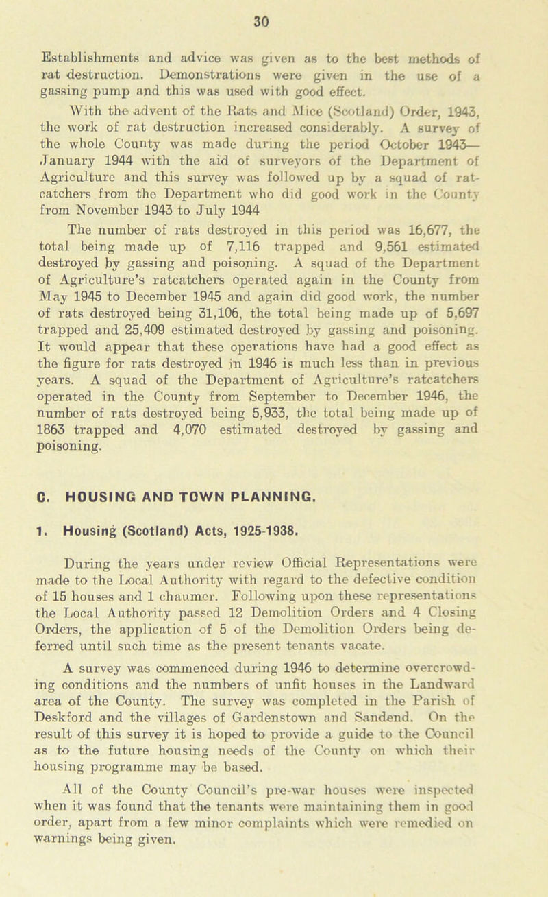 Establishments and advice was given as to the best methods of rat destruction. Demonstrations were given in the use of a gassing pump apd this was used with good effect. With the advent of the Rats and Mice (Scotland) Order, 1943, the work of rat destruction increased considerably. A survey of the whole County was made during the period October 1943— January 1944 with the aid of surveyors of the Department of Agriculture and this survey was followed up by a squad of rat- catchers from the Department who did good work in the County from November 1943 to July 1944 The number of rats destroyed in this period was 16,677, the total being made up of 7,116 trapped and 9,561 estimated destroyed by gassing and poisoning. A squad of the Department of Agriculture’s ratcatchers operated again in the County from May 1945 to December 1945 and again did good work, the number of rats destroyed being 31,106, the total being made up of 5,697 trapped and 25,409 estimated destroyed .by gassing and poisoning. It would appear that these operations have had a good effect as the figure for rats destroyed in 1946 is much less than in previous years. A squad of the Department of Agriculture’s ratcatchers operated in the County from September to December 1946, the number of rats destroyed being 5,933, the total being made up of 1863 trapped and 4,070 estimated destroyed by gassing and poisoning. C. HOUSING AND TOWN PLANNING. 1. Housing (Scotland) Acts, 1925-1938. During the years under review Official Representations were made to the Local Authority with regard to the defective condition of 15 houses and 1 chaumer. Following upon these representations the Local Authority passed 12 Demolition Orders and 4 Closing Orders, the application of 5 of the Demolition Orders being de- ferred until such time as the present tenants vacate. A survey was commenced during 1946 to determine overcrowd- ing conditions and the numbers of unfit houses in the Landward area of the County. The survey was completed in the Parish of Deskford and the villages of Gardenstown and Sandend. On the result of this survey it is hoped to provide a guide to the Council as to the future housing needs of the County on which their housing programme may be based. All of the County Council’s pre-war houses were inspected when it was found that the tenants were maintaining them in good order, apart from a few minor complaints which were remedied on warnings being given.