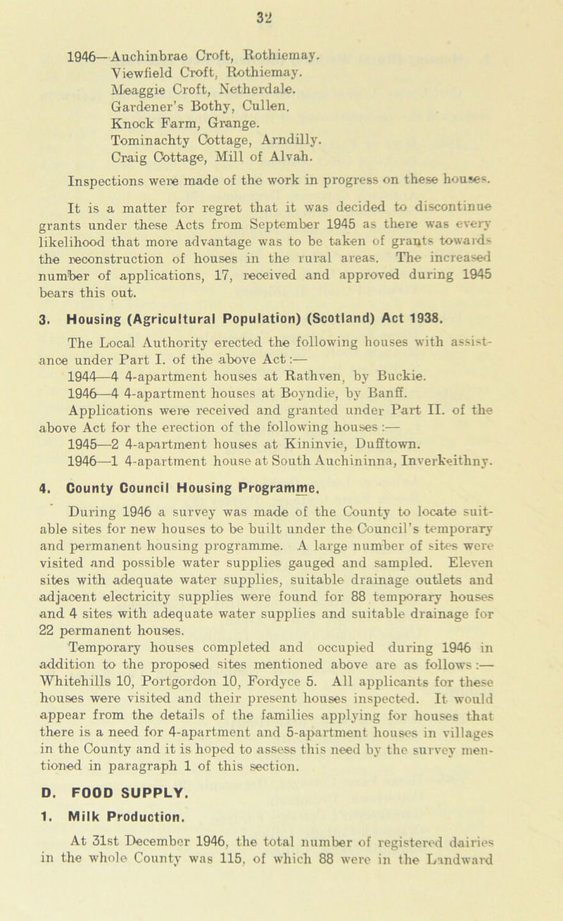 1946—Auchinbrae Croft, Rothiemay. Viewiield Croft, Rothiemay. Meaggie Croft, Netherdale. Gardener’s Bothy, Cullen. Knock Farm, Grange. Tominachty Cottage, Arndilly. Craig Cottage, Mill of Alvah. Inspections were made of the work in progress on these houses. It is a matter for regret that it was decided to discontinue grants under these Acts from September 1945 as there was every likelihood that more advantage was to be taken of grants towards the reconstruction of houses in the rural areas. The increased number of applications, 17, received and approved during 1945 bears this out. 3. Housing (Agricultural Population) (Scotland) Act 1938. The Local Authority erected the following houses with assist- ance under Part I. of the above Act:— 1944— 4 4-apartment houses at Rathven, by Buckie. 1946—4 4-apartment houses at Boyndie, by Banff. Applications were received and granted under Part II. of the above Act for the erection of the following houses:— 1945— 2 4-apartment houses at Kininvie, Dufftown. 1946— 1 4-aparttnent house at South Auchininna, Inverkeithny. 4. County Council Housing Programme. During 1946 a survey was made of the County to locate suit- able sites for new houses be built under the Council’s temporary and permanent housing programme. A large number of sites were visited and possible water supplies gauged and sampled. Eleven sites with adequate water supplies, suitable drainage outlets and adjacent electricity supplies were found for 88 temporary houses and 4 sites with adequate water supplies and suitable drainage for 22 permanent houses. Temporary houses completed and occupied during 1946 in addition to the proposed sites mentioned above are as follows:— Whitehills 10, Portgordon 10, Fordyce 5. All applicants for these houses were visited and their present houses inspected. It would appear from the details of the families applying for houses that there is a need for 4-apartment and 5-apartment houses in villages in the County and it is hoped to assess this need by the survey men- tioned in paragraph 1 of this section. D. FOOD SUPPLY. 1. Milk Production. At 31st December 1946, the total number of registered dairies in the whole County was 115, of which 88 were in the Landward