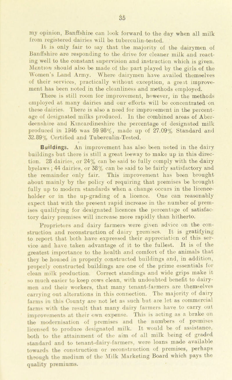 lily opinion, Banffshire can look forward to the day when all milk from registered dairies will be tuberculin-tested. It is only fair to say that the majority of the dairymen of Banffshire are responding to the drive for cleaner milk and react- ing well to the constant supervision and instruction which is given. Mention should also be made of the part played by the girls of the Women’s Land Army. Where dairymen have availed themselves of their services, practically without exception, a great improve- ment has been noted in the cleanliness and methods employed. There is still room for improvement, however, in the methods employed at many dairies and our efforts will be concentrated on these dairies. There is also a need for improvement in the percent- age of designated milks produced. In the combined areas of Aber- deenshire and Kincardineshire the percentage of designated milk produced in 1946 was 59 98%, made up of 27.09% Standard and 32.89% Certified and Tuberculin-Tested. Buildings. An improvement has also been noted in the dairy buildings blit there is still a great leeway to make up in this direc- tion. 28 dairies, or 24% can be said to fully comply with the dairy byelaws ; 44 dairies, or 38%. can be said to be fairly satisfactory and the remainder only fair. This improvement has been brought about mainly by the policy of requiring that premises be brought fully up to modern standards when a change occurs in the licence- holder or in the up-grading of a licence. One can reasonably expect that with the present rapid increase in the number of prem- ises qualifying for designated licences the percentage of satisfac- tory dairy premises will increase more rapidly than hitherto. Proprietors and dairy farmers were given advice on the con- struction and reconstruction of dairy premises. It is gratifying to report that both have expressed their appreciation of this ser- vice and have taken advantage of it to the fullest. It is of the greatest importance to the health and comfort of the animals that they be housed in properly constructed buildings and, in addition, properly constructed buildings are one of the prime essentials for clean milk production. Correct standings and wide grips make it so much easier to keep cows clean, with undoubted benefit to dairy- men and their workers, that many tenant-farmers are themselves carrying out alterations in this connection. The majority of dairy farms in this County are not let as such but are let as commercial farms with the result that many dairy farmers have to carry out improvements at their own expense. This is acting as a brake on the modernisation of premises and the numbers of premises licensed to produce designated milk. It would be of assistance, both to the attainment of the aim of all milk being of graded standard and to tenant-dairy-farmers, were loans made available towards the construction or reconstruction of premises, perhaps through the medium of the Milk Marketing Board which pays the quality premiums.
