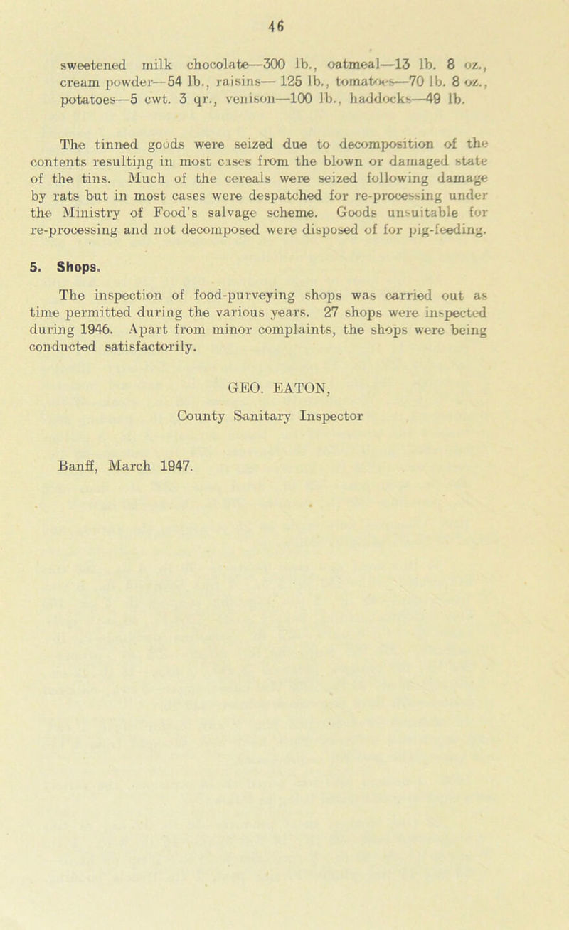 sweetened milk chocolate—300 lb., oatmeal—13 lb. 8 oz., cream powder—54 lb., raisins— 125 lb., tomatoes—70 lb. 8 oz., potatoes—5 cwt. 3 qr., venison—100 lb., haddocks—49 lb. The tinned goods were seized due to decomposition of the contents resulting in most cases from the blown or damaged state of the tins. Much of the cereals were seized following damage by rats but in most cases were despatched for re-processing under the Ministry of Food’s salvage scheme. Goods unsuitable for re-processing and not decomposed were disposed of for pig-feeding. 5. Shops. The inspection of food-purveying shops was carried out as time permitted during the various years. 27 shops were inspected during 1946. Apart from minor complaints, the shops were being conducted satisfactorily. GEO. EATON, County Sanitary Inspector Banff, March 1947.