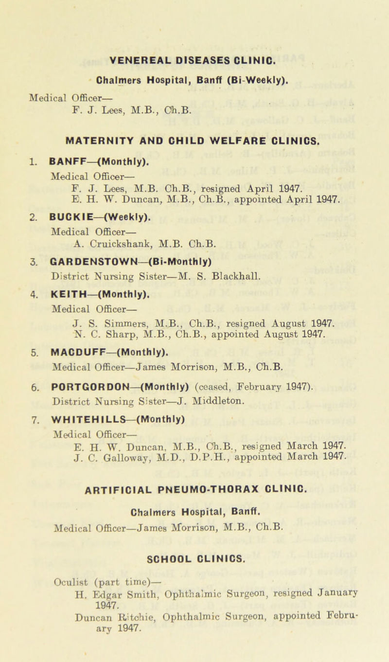 VENEREAL DISEASES CLINIC. Chalmers Hospital, Banff (Bi-Weekly). Medical Officer— F. J. Lees, M.B., Oh.B. MATERNITY AND CHILD WELFARE CLINICS. 1. BANFF—(Monthly). Medical Officer— F. J. Lees, M.B. Ch.B., resigned April 1947. E. H. W. Duncan, M.B., Ch.B., appointed April 1947. 2. BUCKIE—(Weekly), Medical Officer— A. Cruickshank, M.B. Ch.B. 3. GARDENSTOWN—(Bi-Monthly) District Nursing Sister—M. S. Blackball. 4. KEITH—(Monthly). Medical Officer— J. S. Simmers, M.B., Ch.B., resigned August 1947. N. C. Sharp, M.B., Ch.B., appointed August 1947. 5. MACDUFF—(Monthly). Medical Officer—James Morrison, M.B., Ch.B. 6. PORTGORDON—(Monthly) (ceased, February 1947). District Nursing Sister—J. Middleton. 7. WHITEHILLS—(Monthly) Medical Officer— E. H. W. Duncan, M.B., Ch.B., resigned March 1947. J. C. Galloway, M.D., D.P.H., appointed March 1947. ARTIFICIAL PNEUMO-THORAX CLINIC. Chalmers Hospital, Banff. Medical Officer—James Morrison, M.B., Ch.B. SCHOOL CLINICS. Oculist (part time)— H. Edgar Smith, Ophthalmic Surgeon, resigned January 1947. Duncan Ritchie, Ophthalmic Surgeon, appointed Febru- ary 1947.