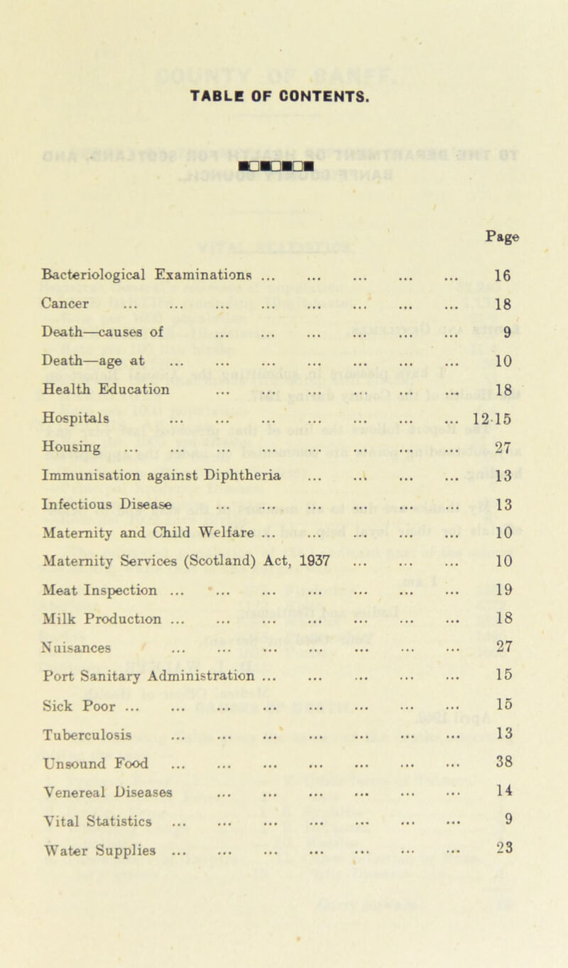 TABLE OF CONTENTS. Bacteriological Examinations Cancer Death—causes of Death—age at Health Education Hospitals Housing Immunisation against Diphtheria Infectious Disease Maternity and Child Welfare ... Maternity Services (Scotland) Act, 1937 Meat Inspection ... Milk Production ... Nuisances Port Sanitary Administration Sick Poor Tuberculosis ... Unsound Food Venereal Diseases Vital Statistics Water Supplies Page 16 18 9 10 18 1215 27 13 13 10 10 19 18 27 15 15 13 38 14 9 23