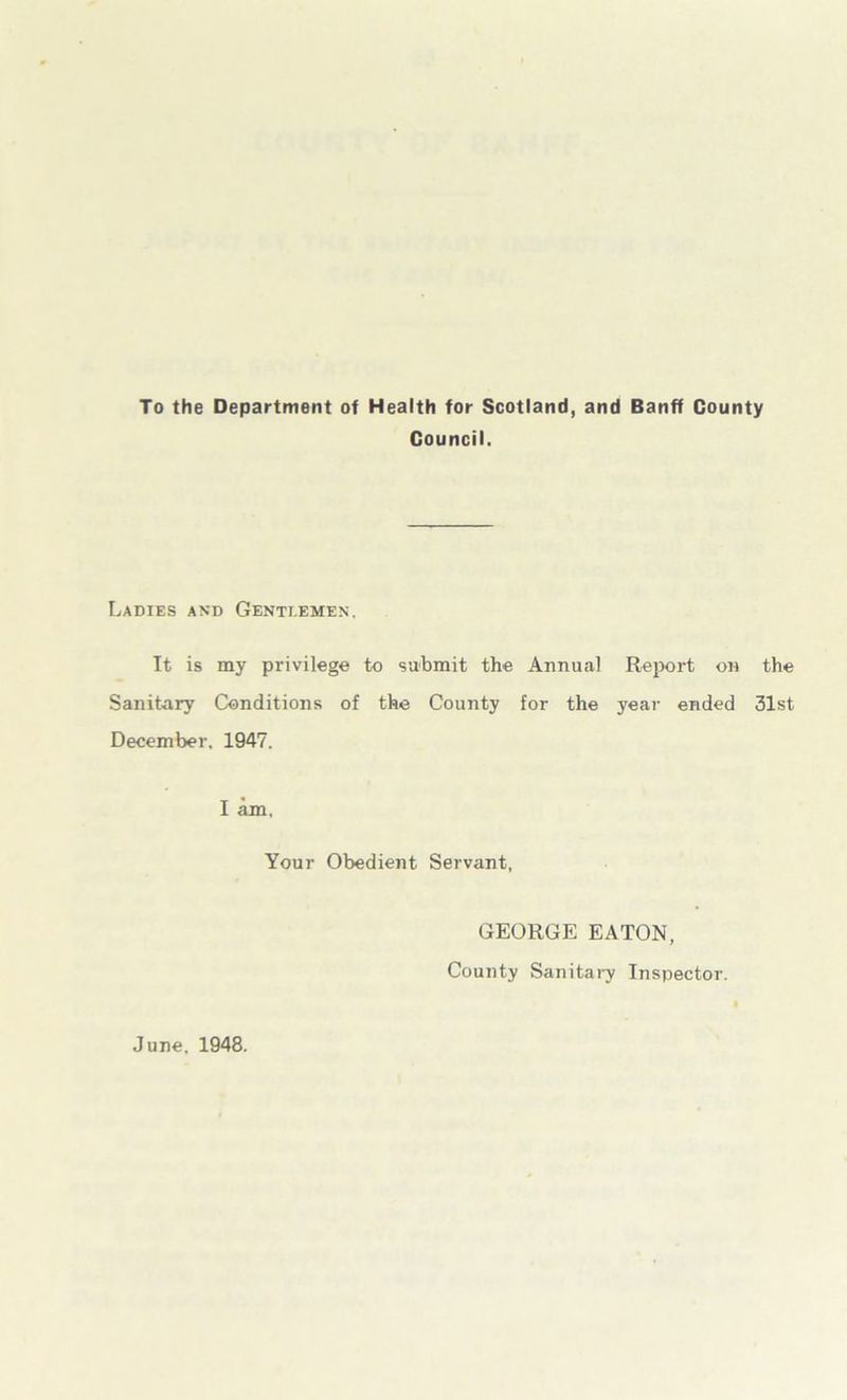 To the Department of Health for Scotland, and Banff County Council. Ladies and Gentiemen. It is my privilege to submit the Annual Report on the Sanitary Conditions of the County for the year ended 31st December, 1947. I am. Your Obedient Servant, GEORGE EATON, County Sanitai7 Inspector. June, 1948.