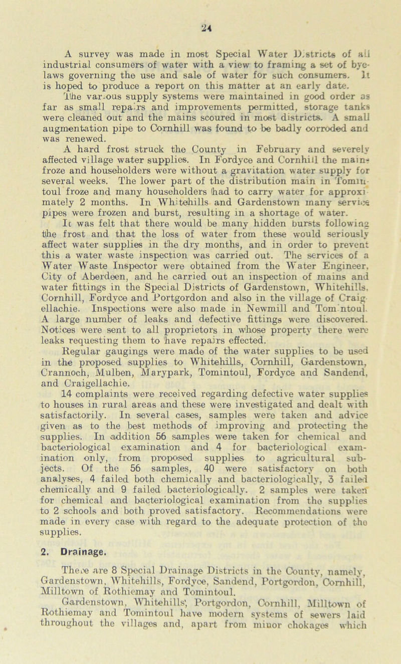 A survey was made in most Special Water l^,8tricts of ail industrial consumers of water with a view to framing a set of bye- laws governing the use and sale of water for such consumers. I t is hoped to produce a report on this matter at an early date. Ithe various supply systems were maintained in good order as far as small repairs and improvements permitted, storage tanks were cleaned out and the mains scoured in most districts. A small augmentation pipe to Comhill was found to be badly corroded and was renewed. A hard frost struck the County in February and severely affected village water supplies. In Fordyce and Cornhiil the main- froze and householders were without a gravitation water supply for several weeks. The lower part of the distribution main in Tomiu- toul froze and many householders had to carry water for approxi mately 2 months. In Whitehills and Gardenstown many servii.*e pipes were frozen and burst, i-esulting in a shortage of water. Ic was felt that there would be many hidden bursts following the frost and that the loss of water from these would seriously affect water supplies in the dry months, and in order to prevent this a water waste inspection was carried out. The services of a Water Waste Inspector were obtained from the Water Engineer, City of Aberdeen, and he carried out an inspection of mains and water fittings in the Special Districts of Gardenstown, Whitehills. Cornhiil, Fordyce and Portgordon and also in the village of Craig ellachie. Inspections were also made in Newmill and Tom ntoul. A large number of leaks and defective fittings were discovered. Notices were sent to aU proprietors in whose property there were leaks requesting them to have repairs effected. Regular gaugings were made of the water supplies to be used in the proposed supplies to Whitehills, Comhill, Gardenstown, Crannoch, iVlulben, Marypark, Tomintoul, Fordyce and Sandend, and Craigellachie. 14 complaints were received regarding defective water supplies to houses in rural areas and these were investigated and dealt with satisfactorily. In several cases, samples were taken and advice given as to the best methods of improving and protecting the supplies. In addition 56 samples were taken for chemical and bacteriological ex.amination and 4 for bacteriological exam- ination only, from proposed supplies to agricultural sub- jects. Of the 56 samples, 40 were satisfactory on both analyses, 4 failed both chemically and bacteriologically, 3 failfti chemically and 9 failed bacteriologically. 2 samples were taken for chemical and bacteriological examination from the supplies to 2 schools and both proved satisfactory. Recommendations were made in every case with regard to the adequate protection of the supplies. 2. Drainage. Thei>e are 8 Special Di\tinage Districts in the County, namely, Gardenstown. Whitehills, Fordyce, Sandend, Portgoixlon, Oomhil'li Milltown of Rothiemay and Tomintoul. Gardenstown, Whitehills', Portgoixlon, Cornhiil, 31illtown of Rothiemay and Tomintoul have modern systems of sewers laid throughout the villages and, apart from miuor chokagos which