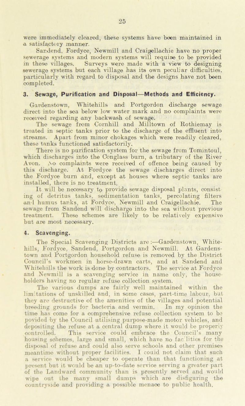 were immediately cleared, these systems have been maintained in a satisfack-ry manner. Sandend, Fordyce, Newmill and Craigellachie have no proper sewerage systems and modern systems will require to be provided in these villages. Sur\eys were made with a view to designing sewerage systems but each village has its own peculiar diffic^ties, particularly with regard to disposal and the designs have not been completed. 3. Sewage, Purification and Disposal—Methods and Efficiency. Gardenstown, Whitehills and Portgordon discharge sewage direct into the sea below low water mark and no complaints were received regarding any backwash of sewage. The sewage from Comhill and Milltown of Rothiemay is treated in septic tanks prior to the discharge of the effluent into streams. Apart from minor chokages which were readily cleared, these tanks functioned satisfactorily. There is no purification system for the sewage from Tomintoul, which discharges into the Conglass bum, a tributary of the River Avon. iNo complaints were received of offence being caused by this discharge. At Fordyce the sewage discharges direct into the Fordyce bum and, except at houses where septic tanks are installed, there is no treatment. It will be necessaiy tq provide sewage disposal plants, consist ing of detritus tanks, sedimentation tanks, percolating filters and humus tanks, at Fordyce, Newmill and Craigellachie. The sewage from Sandend will discharge into the sea without previous treatment. These schemes are likely to be relatively expensive but are most necessary. 4. Scavenging. The Special Scavenging Districts are :—Gardenstown, White- hills, Fordyce, Sandend, Portgordon and Newmill. At Gardens- town and Portgordon household refuse is removed by the District Council’s workmen in horse-drawn carts, and at Sandend and Whitehills the work is done by contractors. The service at Fordyce and Newmill is a scavenging service in name only, the house- holders having no regular refuse collection system. The various dumps are fairly well maintained within the limitations of unskill^ and, in some cases, part-time labour, but they are destructive of the amenities of the villages and potential brewing grounds for bacteria and vermin. In my opinion the time has come for a comprehensive refuse collection system to b? povided by the Council utilising purpose-made motor vehicles, and depositing the refuse at a central dump where it would be properiy controller!. This sersdee could embrace the Council’s many housing schemes, largo and small, which have no fac litics for the disposal of refuse and could also serve schools and other premises meantime without proper facilities. I couid not claim that such a service would be cheaper to operate than that functioning at present but it would be an up-to-date service serving a greater j)art of the Landward community than is presently served and would wipe out the many small dumps which are disfiguring the countryside and providing a possible menace to public health.