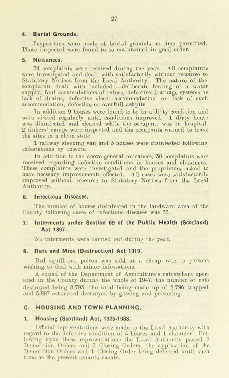 4. Burial Grounds. Inspections were made of burial grounds as time permitted. Those inspected were found to be maintained in good order. 5. Nuisances. 34 complaints were received during the year. All complaints were investigated and dealt with satisfactorily without recourse to Statutory Notices from the Local Authority. The nature of the complaints dealt with included:—deliberate fouling of a water supply, foul accumulations of refuse, defective drainage systems or lack of drains, defective closet accommodation' or lack of such accommodation, defective or overfull ashpits. In addition 9 houses were found to be in a dirty condition and were visited regularly until conditions improved. 1 dirty house was disinfected and cleaned while the occupant was in hospital. 2 tinkers’ camps were inspected and the occupants warned to leave the sites in a clean state. 1 railway sleeping van and 3 houses were disinfested following infestations by insects. In addition to the above general nuisances, 30 complaints were received regarding defective conditions in houses and chaumers. These complaints were investigated and the proprietors asked to have necssary improvements effected. All cases were satisfactorily improved without recourse to Statutory Notices from the Local Authority. 6. Infectious Diseases. The number of houses disinfected in the landward area of the County following cases of infectious diseases was 32. 7. Interments under Section 69 of the Public Health (Scotland) Act 1897. No interments were carried out during the year. 8. Rats and Mice (Destruction) Act 1919. Red squill rat poison was sold at a cheap rate to persons wishing to deal with minor infestations. A squad of the Department of Agriculture’s ratcatchers oper- ated in the County during the whole of 1947, the number of rats destroyed being 8,793, tho total being made up of 2,796 trapped and 5,997 estimated destroyed by gassing and poisoning. G. HOUSING AND TOWN PLANNING. 1. Housing (Scotland) Act, 1925-1938. Official representations were made to the Local Authority with regard to the defective condition of 4 houses and 1 chaumer. Fol- lowing upon these representations the Local Authority passed 2 Demolition Orders and 3 Closing Orders, tho application of the Demolition Orders and 1 Closing Order being deferred until such time as the present tenants vacate.