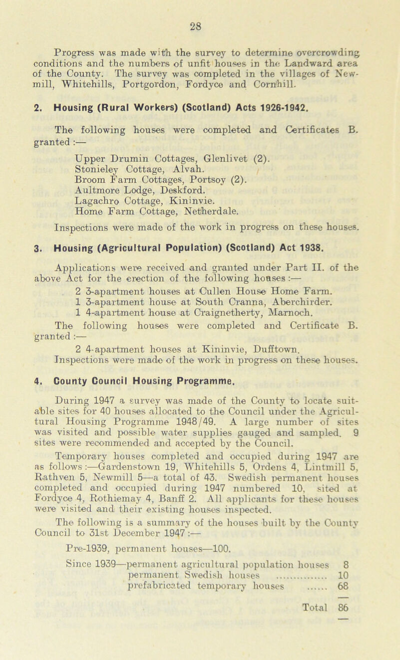 Progress was made with the survey to determine overcrowding conditions and the numbers of unfit houses in the Landward area of the County. The survey was completed in the villages of New- mill, Whitehills, Portgordon, Fordyce and Com'hill. 2. Housing (Rural Workers) (Scotland) Acts 1926-1942, The following houses were completed and Certificates B. granted :— Upper Drumin Cottages, Glenlivet (2). Stonieley Cottage, Alvah. Broom Farm Cottages, Portsoy (2). Aultmore Lodge, Deskford. Lagachro Cottage, Kininvie. Home Farm Cottage, Netlherdale. Inspections were made of the work in progress on these houses. 3. Housing (Agricultural Population) (Scotland) Act 1938, Applications were received and granted under Part II. of the above Act for the erection of the following houses:— 2 3-apartment houses at 'Cullen House Home Farm. 1 3-apartment house at South Cranna, Aberchirder. 1 4-apai*tment house at Craignetlierty, Mamoch. The following houses were completed and Certificate B. granted :— 2 4-apartment houses at Kininvie, Dufftown. Inspections were made of the work in progi-ess on these houses. 4. County Council Housing Programme, During 1947 a survey was made of the County to locate suit- able sites for 40 houses allocated to the Council under the Agricul- tural Housing Programme 1948/49. A large number of sites was visited and possible water supplies gauged and sampled. 9 sites were recommended and accepted by the Council. Temporary houses completed and occupied during 1947 are as follows :—Gardenstown 19, AVhitehills 5, Ordens 4, Lintmill 5, Rathven 5, Newmill 5—a total of 43. Swedish permanent houses completed and occupied dm*ing 1947 numbered 10, sited at Fordyce 4, Rothiemay 4, Banff 2. All applicants for these houses were visited and their existing houses inspected. The following is a summar-y of the houses built by the County Council to 31st December 1947:— Pie-1939, permairent houses—100. Since 1939—permanent agricultural population houses 8 ))€rmanent Swedish houses 10 prefabricated temporary houses 68 Total 86