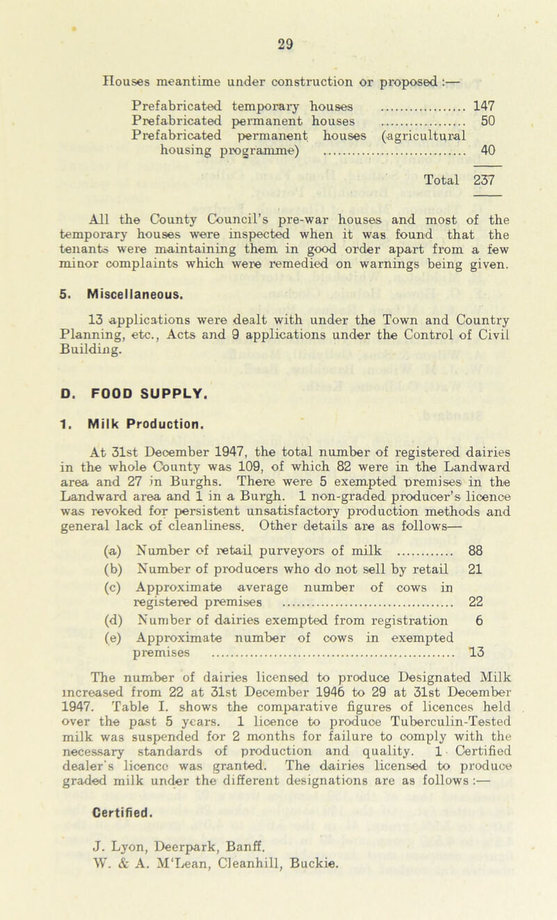 Rouses meantime under construction or proposed:— Prefabricated temporai-y houses 147 Prefabricated j>ermanent houses 50 Prefabricated permanent houses (agricultural housing pmgramme) 40 Total 237 All the County Council’s pre-war houses and most of the temporary houses were inspected when it was found that the tenants were maintaining them in good order apart from a few minor complaints which weie remedied on warnings being given. 5. Miscellaneous. 13 applications were dealt with under the Town and Country Planning, etc., Acts and 9 applications under the Control of Civil Building. 0. FOOD SUPPLY. 1. Milk Production. At 31st December 1947, the total number of registered dairies in the whole County was 109, of which 82 were in the Landward area and 27 in Burghs. There were 5 exempted nremises in the Landward area and 1 in a Burgh. 1 non-graded producer’s licence was revoked for persistent unsatisfactory production methods and general lack of cleanliness. Other details are as follows— (a) Number of retail purveyors of milk 88 (b) Number of producers who do not sell by retail 21 (c) Approximate average number of cows in registered premises 22 (d) Number of dairies exempted from registration 6 (e) Approximate number of cows in exempted premises 13 The number of dairies licensed to produce Designated Milk increased from 22 at 31st December 1946 to 29 at 31st December 1947. 'fable I. shows the comi>arative figures of licences held over the past 5 years. 1 licence to jiroduce Tuberculin-Tested milk was suspended for 2 months for failure to comply with the necessary standards of production and quality. 1 Certified dealer's licence was granted. The dairies licensed to pro'duoe graded milk under the different designations are as follows;— Certified. J. Lyon, Deerpark, Banff. \V. & A. MTjean, Cleanhill, Buckie.