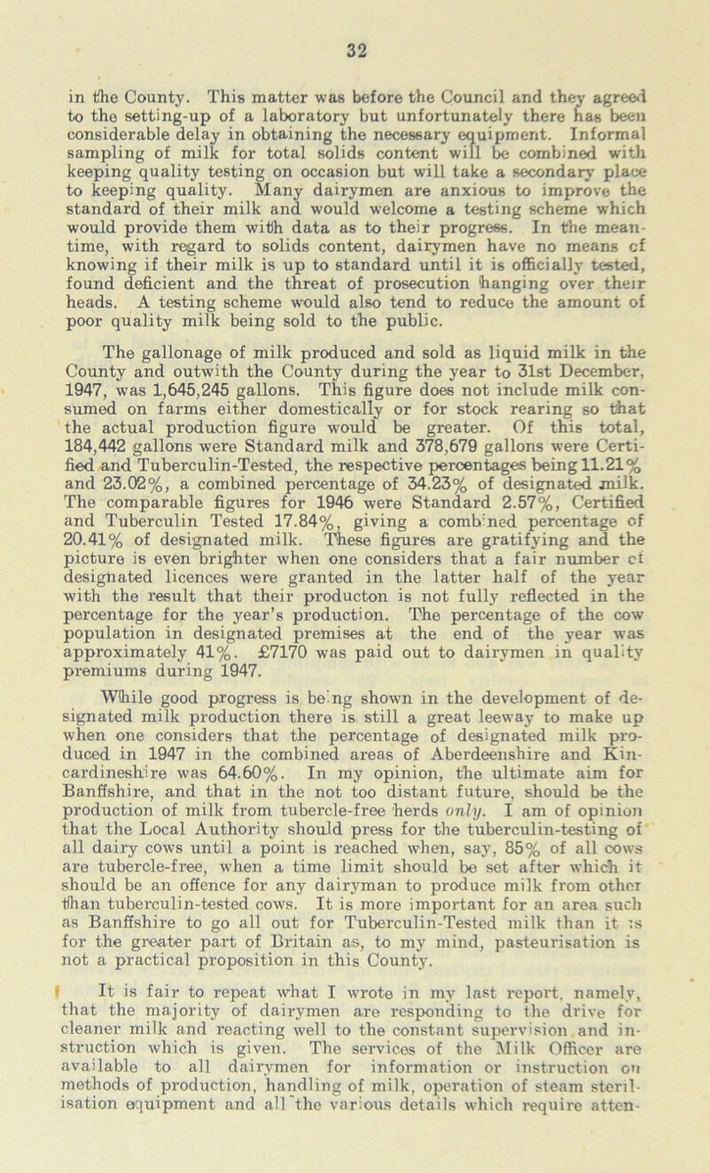 in Ifhe County. This matter was before the Council and they agree«i to the setting-up of a laboratory but unfortunately there has been considerable delay in obtaining the necessary equipment. Informal sampling of milk for total solids content will be combined w'ith keeping quality testing on occasion but will take a secondary' place to keeping quality. RIany dairymen are anxious to improve the standard of their milk and would welcome a testing scheme which would provide them with data as to their progress. In the mean- time, with regard to solids content, dairymen have no means of knowing if their milk is up to standard until it is officially tested, found deficient and the threat of prosecution hanging over their heads. A testing scheme would also tend to reduce the amount of poor quality milk being sold to the public. The gallonage of milk produced and sold as liquid milk in the County and outwith the County during the year to 31st December, 1947, was 1,645,245 gallons. This figure does not include milk con- sumed on farms either domestically or for stock rearing so that the actual production figure would be greater. Of this total, 184,442 gallons were Standard milk and 378,679 gallons were Certi- fied and Tuberculin-Tested, the respective percentages being 11.21% and 23.02%, a combined percentage of 34.23% of designated jnilk. The comparable figures for 1946 were Standard 2.57%, Certified and Tuberculin Tested 17.84%, giving a combined percentage of 20.41% of designated milk. These figures are gratifying and the picture is even brighter when one considers that a fair number ct designated licences were granted in the latter half of the year with the result that their producton is not fully reflected in the percentage for the year’s production. The percentage of the cow population in designated premises at the end of the year was approximately 41%. £7170 was paid out to dairymen in quality premiums during 1947. While good progress is being showui in the development of de- signated milk production there is still a great leeway to make up when one considers that the percentage of designated milk pro- duced in 1947 in the combined areas of Aberdeenshire and Kin- cardineshire was 64.60%. In my opinion, the ultimate aim for Banffshire, and that in the not too distant future, should be the production of milk from tubercle-free herds only. I am of opinion that the Local Authority should press for the tuberculin-testing of all dairy cows until a point is reached when, say, 85% of all cows are tubercle-free, when a time limit should be set after which it should be an oSence for any dairyman to produce milk from othei than tuberculin-tested cows. It is more important for an area such as Banffshire to go all out for Tuberculin-Tested milk than it is for the gi'eater part of Britain as, to my mind, pasteurisation is not a practical proposition in this County. I It is fair to repeat what I wrote in my last report, namely, that the majority of dairymen are responding to the drive for cleaner milk and reacting well to the constant supervision and in- struction which is given. The services of the Rlilk Officer are available to all dairymen for information or instruction on methods of production, handling of milk, operation of steam steril- isation equipment and all the various details which require atten-