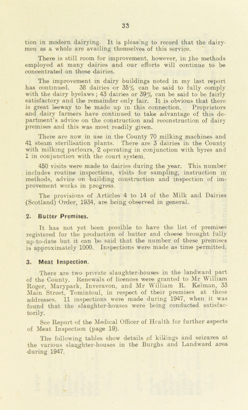 tion in modern dairying. It is pleasing to record that the dairy- men as a whole are availing themselves of this service. There is still room for improvement, however, in j;he methods employed at many dairies and our efforts will continue to be concentrated on those dairies. The improvement in dairj' buildings noted in my last report has continued. 38 dairies or 35% can be said to fully comply with the dairy byelaws; 43 dairies or 39% can be said to be fairly satisfactory and the remainder only fair. It is obvious that there is great leeway to be made up in this connection. Proprietors and daii’y fanners have continued to take advantage of this de- partment’s advice on the construction and reconstruction of dairy premises and this was most readily given. There are now in use in the County 70 milking machines and 41 steam sterilisation plants. There are 3 dairies in the County with milking parlours, 2 operating in conjunction with byres and 1 in conjunction with the court system. 450 visits were made to dairies during the year. This number includes routine inspections, visits for sampling, instruction in methods, advice on building constmction and inspection of im- provement works in progress. The provisions of Articles 4 to 14 of the Milk and Dairies (Scotland) Order, 1934, are being obseiwed in general. 2. Butter Premises. It has not yet been possible to have the list of premises registered for the pioduction of butter and cheese brought fully up-to-date but it can be said that the number of these premises is approximately 1000. Inspections were made as time pennitted. 3. Meat Inspection. There are two private slaughter-houses in the landward part of the County. Renewals of licences were granted to Mr William Roger, Marypark, Inveravon, and Mr William R. Kelman, 33 Main Street, Tomintoul, in respect of their premises at these addresses. 11 inspections were made during 1947, when it was found that the slaughter-houses were being conducted satisfac- torily. See Report of the M.edical Officer of Health for further aspects of Meat Inspection (page 19). The following tables show details of killings and seizures at the various slaijghter-houses in the Burghs and Dandward ai^ea during 1947.