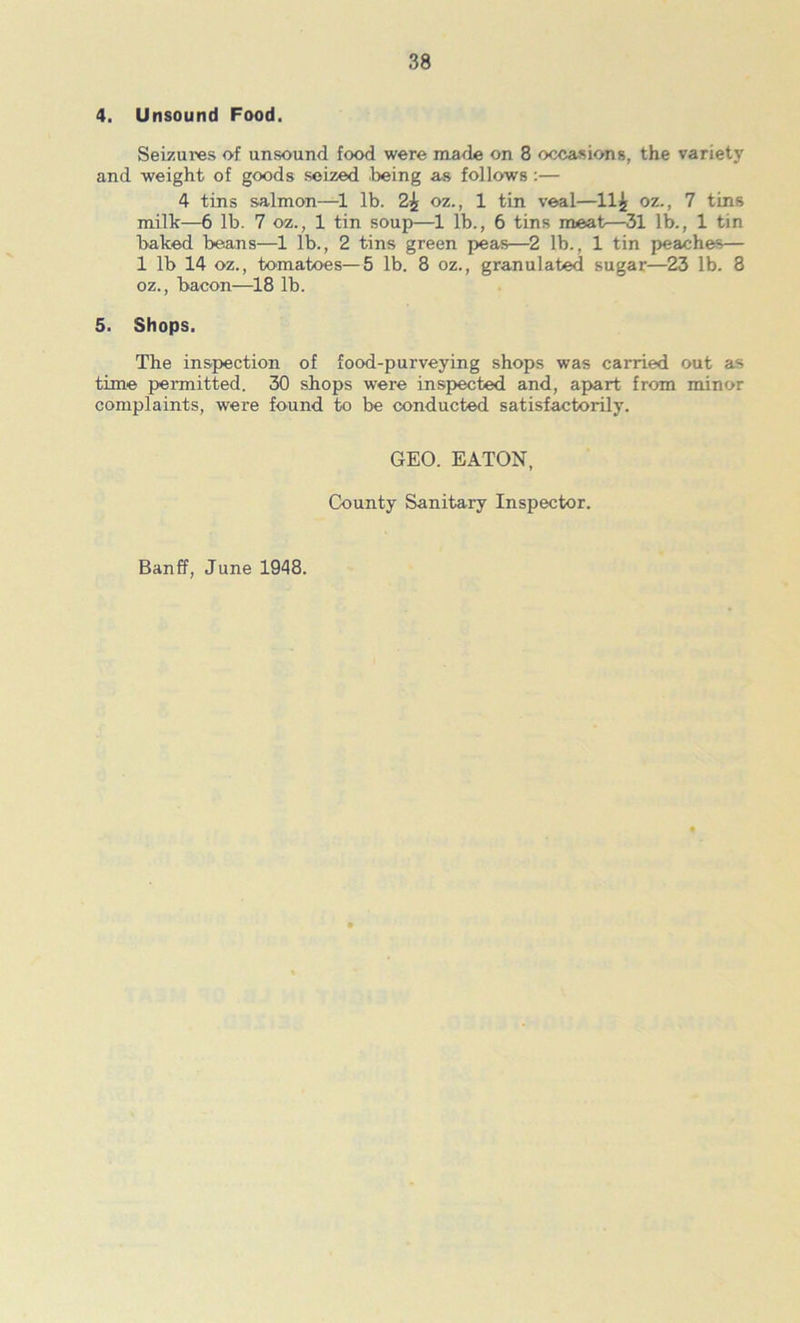 Seizures of unsound food were made on 8 occasions, the variety and weight of goods seized feeing as follows;— 4 tins salmon—Ife. 2^ oz., 1 tin veal—11^ oz., 7 tins milk—6 Ife. 7 oz., 1 tin soup—1 Ife., 6 tins meat—31 lb., 1 tin baked beans—1 lb., 2 tins green peas—2 Ife., 1 tin peaches— 1 lb 14 oz., tomatoes—5 lb. 8 oz., granulated sugar—23 lb. 8 oz., bacon—18 lb. 5. Shops. The inspection of food-purveying shops was carried out as time permitted. 30 shops were inspected and, apart from minor complaints, were found to be conducted satisfactorily. GEO. EATON, County Sanitary Inspector. Banff, June 1948.