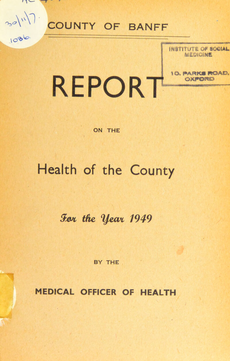 COUNTY OF BANFF Y ' ' \o INSTITUTE Of SOCIAL MEDICINE REPORT \ Q> PARKS ROAD. OXFORD ON THE > Health of the County 5m the 1949 BY THE u MEDICAL OFFICER OF HEALTH