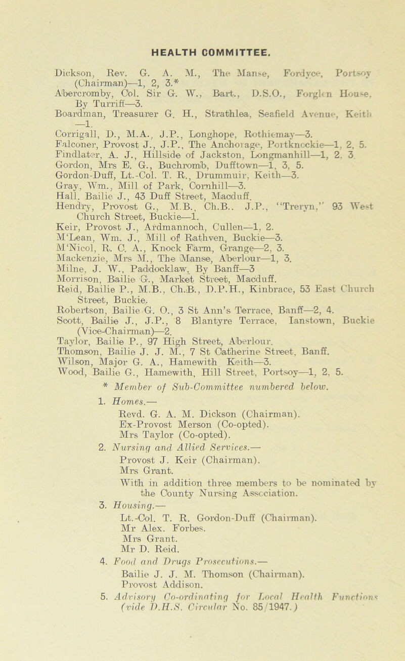 HEALTH COMMITTEE. Dickson, Rev. G. A. M., The Manse, Fordvce, Portsoy (Chairman)—1, 2, 3.* AObercroimby, Col. Sir G. W., Rart., D.S.O., Forgkn Hou-e, By Turriff—3. Board man, Treasurer G. H., Strathlea, Seafield Avenue, Keith —1. Corrigall, D., M.A., J.P., Longhope, Rothiemay—3. Falcone]', Provost J., J.P., The Anchorage, Poitkncckie—1, 2, 5. Fincllater, A. J., Hillside of Jackston, Longmanhill—1, 2. 3 Gordon, Mrs E. G., Buchromb, Dufftown—1, 3, 5. Gordon-Duff, Lt.-Col. T. R., Drummuir, Keith—3. Gray, Wm, Mill of Park, Cornhill—3. Hall. Bailie J., 43 Duff Street, Macduff. Hendry, Provost G., M.B., Ch.B.. J.P., “Trervn,” 93 West Church Street, Buckie—1. Keir, Provost J., Ardmannoch, Cullen—1, 2. M'Lean, Wm. J., Mill of Rathven, Buckie—3. M'Nicol, R. C. A., Knock Farm, Grange—2. 3. Mackenzie, Mrs M., The Manse, Aberlour—1, 3. Milne, J. W., Paddocklaw, By Banff—3 Morrison, Bailie G., Market Street, Macduff. Reid, Bailie P., M.B., Ch.B., D.P.H., Kinbrace, 53 East Church Street, Buckie, Robertson, Bailie G. O., 3 St Ann’s Terrace, Banff—2, 4. Scott, Bailie J., J.P., 8 Blantyre Terrace, lanstown, Buckie (Vice-Chad rman)—2. Taylor, Bailie P., 97 High Street, Aberlour. Thomson, Bailie J. J. M., 7 St Catherine Street. Banff. Wilson, Major G. A., Hamewith Keith—3. Wood, Bailie G., Hamewith, Hill Street, Portsoy—1, 2. 5. * Member of Sub-Committee numbered below. 1. Homes.— Revd. G. A. M. Dickson (Chairman). Ex-Provost Merson (Co-opted). Mrs Taylor (Co-opted). 2. Nursinq and Allied Services.— Provost J. Keir (Chairman). Mrs Grant. With in addition three members to be nominated by the County Nui-sing Association. 3. Housing.— Lt.-Col. T. R. Gordon-Duff (Chairman). Mr Alex. Forbes. Mrs Grant. Mr D. Reid. 4. Food and Drugs Prosecutions.— Bailie J. J. M. Thomson (Chairman). Provost Addison. 5. Advisory Co-ordinating for Local Health Functions (vide D.H.S. Circular No. 85/1947.)