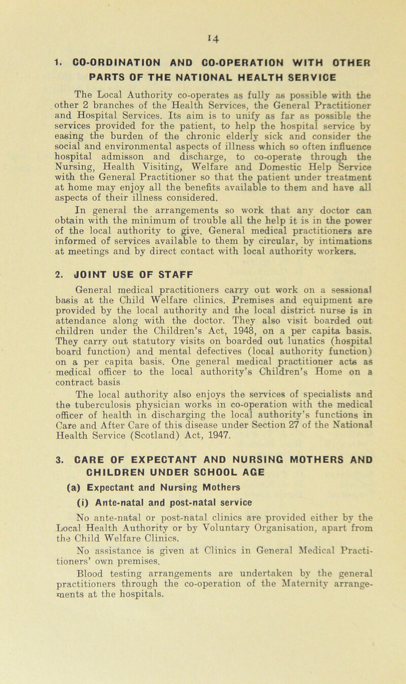 «4 1. CO-ORDINATION AND CO-OPERATION WITH OTHER PARTS OF THE NATIONAL HEALTH SERVICE The Local Authority co-operates as fully as possible with the other 2 branches of the Health Services, the General Practitioner and Hospital Services. Its aim is to unify as far as possible the services provided for the patient, to help the hospital service by easing the burden of the chronic elderly sick and consider the social and environmental aspects of illness which so often influence hospital admisson and discharge, to co-operate through the Nursing, Health Visiting, Welfare and Domestic Help Service with the General Practitioner so that the patient under treatment at home may enjoy all the benefits available to them and have all aspects of their illness considered. In general the arrangements so work that any doctor can obtain with the minimum of trouble all the help it is in the power of the local authority to give. General medical practitioners are informed of services available to them by circular, by intimations at meetings and by direct contact with local authority workers. 2. JOINT USE OF STAFF General medical practitioners carry out work on a sessional basis at the Child Welfare clinics. Premises and equipment are provided by the local authority and the local district nurse is in attendance along with the doctor. They also visit boarded out children under the Children’s Act, 1948, on a per capita basis. They carry out statutory visits on boarded out lunatics (hospital board function) and mental defectives (local authority function) on a per capita basis. One general medical practitioner acts as medical officer to the local authority’s Children’s Home on a contract basis The local authority also enjoys the services of specialists and the tuberculosis physician works in co-operation with the medical officer of health in discharging the local authority’s functions in Care and After Care of this disease under Section 27 of the National Health Service (Scotland) Act, 1947. 3. CARE OF EXPECTANT AND NURSING MOTHERS AND CHILDREN UNDER SCHOOL AGE (a) Expectant and Nursing Mothers (i) Ante-natal and post-natal service No ante-natal or post-natal clinics are provided either by the Local Health Authority or by Voluntary Organisation, apart from the Child Welfare Clinics. No assistance is given at Clinics in General Medical Practi- tioners’ own premises. Blood testing arrangements are undertaken by the general practitioners through the co-operation of the Maternity arrange- ments at the hospitals.
