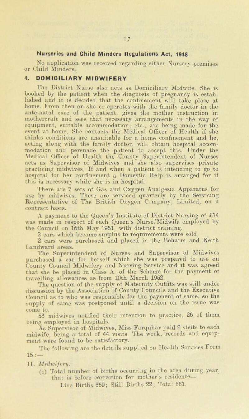 Nurseries and Child Minders Regulations Act, 1948 No application was received regarding either Nursery premises or Child Minders. 4. DOMICILIARY MIDWIFERY The District Nurse also acts as Domiciliary Midwife. She is booked by the patient when the diagnosis of pregnancy is estab- lished and it is decided that the confinement will take place at home. From then on she co-operates with the family doctor in the ante-natal care of the patient, gives the mother instruction in mothercraft and sees that necessary arrangements in the way of equipment, suitable accommodation, etc., are being made for the event at home. She contacts the Medical Officer of Health if she thinks conditions are unsuitable for a home confinement and he, acting along with the family doctor, will obtain hospital accom- modation and persuade the patient to accept this. Under the Medical Officer of Health the County Superintendent of Nurses acts as Supervisor of Midwives and she also supervises private practicing midwives. If and when a patient is intending to go to hospital for her confinement a Domestic Help is arranged for if this is necessary while she is in hospital. There are 7 sets of Gas and Oxygen Analgesia Apparatus for use by midwives. These are serviced quarterly by the Servicing Repx-esentative of The British Oxygen Company, Limited, on a contract basis. A payment to the Queen’s Institute of District Nursing of £14 was made in respect of each Queen’s Nurse/Midwife employed by the Council on 16th May 1951, with district training. 2 cars which became surplus to requirements were sold. 2 cars were purchased and placed in the Boharm and Keith Landward areas. The Superintendent of Nurses and Supervisor of Midwives purchased a car for herself which she was prepared to use on County Council Midwifery and Nursing Service and it was agreed that she be placed in Class A. of the Scheme for the payment of travelling allowances as from 10th March 1952. The question of the supply of Maternity Outfits was still under discussion by the Association of County Councils and the Executive Council as to who was responsible for the payment of same, 60 the supply of same was postponed until a decision on the issue was come to. 53 midwives notified their intention to practice, 26 of them being employed in hospitals. As Supervisor of Midwives, Miss Farquhar paid 2 visits to each midwife, being a total of 44 visits. The work, records and equip- ment were found to be satisfactory. The following arc the details supplied on Health Services Form 15: — II. Midwifery. (i) Total number of births occurring in the area during year, that is before correction for mother’s residence— Live Births 859; Still Births 22; Total 881.