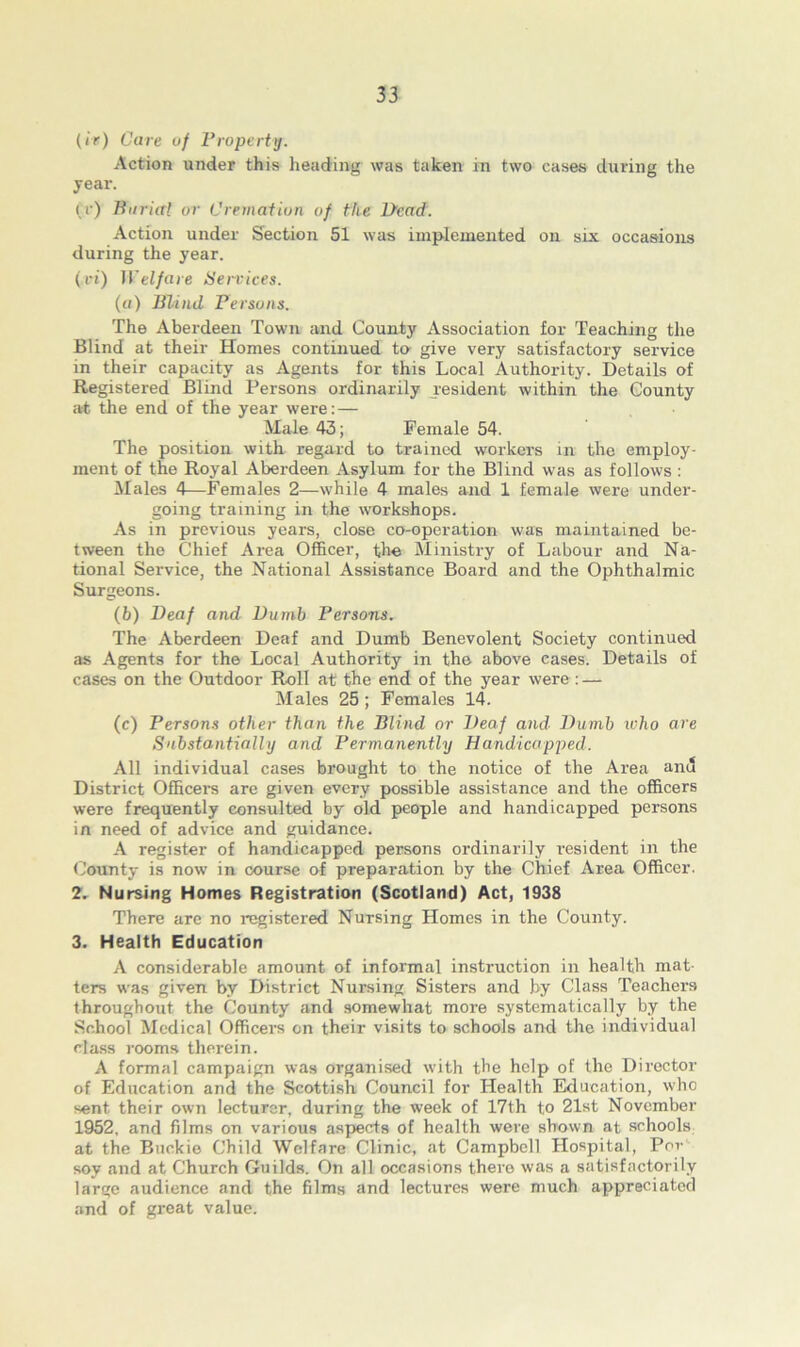 (<r) Care of Property. Action under this heading was taken in two cases during the year. («') Burial or Cremation of the Dead. Action under Section 51 was implemented on six occasions during the year. (vi) Welfare Services. (a) Blind Persons. The Aberdeen Town and County Association for Teaching the Blind at their Homes continued to give very satisfactory service in their capacity as Agents for this Local Authority. Details of Registered Blind Persons ordinarily resident within the County at the end of the year were: — Male 43; Female 54. The position with regard to trained workers in the employ- ment of the Royal Aberdeen Asylum for the Blind was as follows : Males 4—Females 2—while 4 males and 1 female were under- going training in the workshops. As in previous years, close co-operation was maintained be- tween the Chief Area Officer, the Ministry of Labour and Na- tional Service, the National Assistance Board and the Ophthalmic Surgeons. (b) Deaf and Dumb Persons. The Aberdeen Deaf and Dumb Benevolent Society continued as Agents for the Local Authority in the above cases. Details of cases on the Outdoor Roll at the end of the year were : — Males 25 ; Females 14. (c) Persons other than the Blind or Deaf and Dumb who are Substantially and Permanently Handicapped. All individual cases brought to the notice of the Area and District Officers are given every possible assistance and the officers were frequently consulted by old people and handicapped persons in need of advice and guidance. A register of handicapped persons ordinarily resident in the County is now in course of preparation by the Chief Area Officer. 2. Nursing Homes Registration (Scotland) Act, 1938 There are no registered Nursing Homes in the County. 3. Health Education A considerable amount of informal instruction in health mat- ters was given by District Nursing Sisters and by Class Teachers throughout the County and somewhat more systematically by the School Medical Officers on their visits to schools and the individual class rooms therein. A formal campaign was organised with the help of the Director of Education and the Scottish Council for Health Education, who sent their own lecturer, during the week of 17th to 21st November 1952, and films on various aspects of health were shown at schools at the Buckie Child Welfare Clinic, at Campbell Hospital, Per soy and at Church Guilds. On all occasions there was a satisfactorily large audience and the films and lectures were much appreciated and of great value.