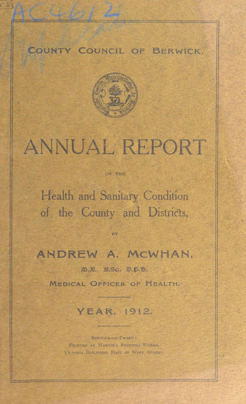 ANNUAL REPORT ON THE Health and Sanitary Condition of the County and Districts, BY ANDREW A. McWHAN, ifc.JB., &.SC., Medical Officer of Health. YEAR, 1912, BRRWICK-ON-TwKED : Printed at Martin's Printino Works, Victoria Buildings. Foot of Wu.st Street.