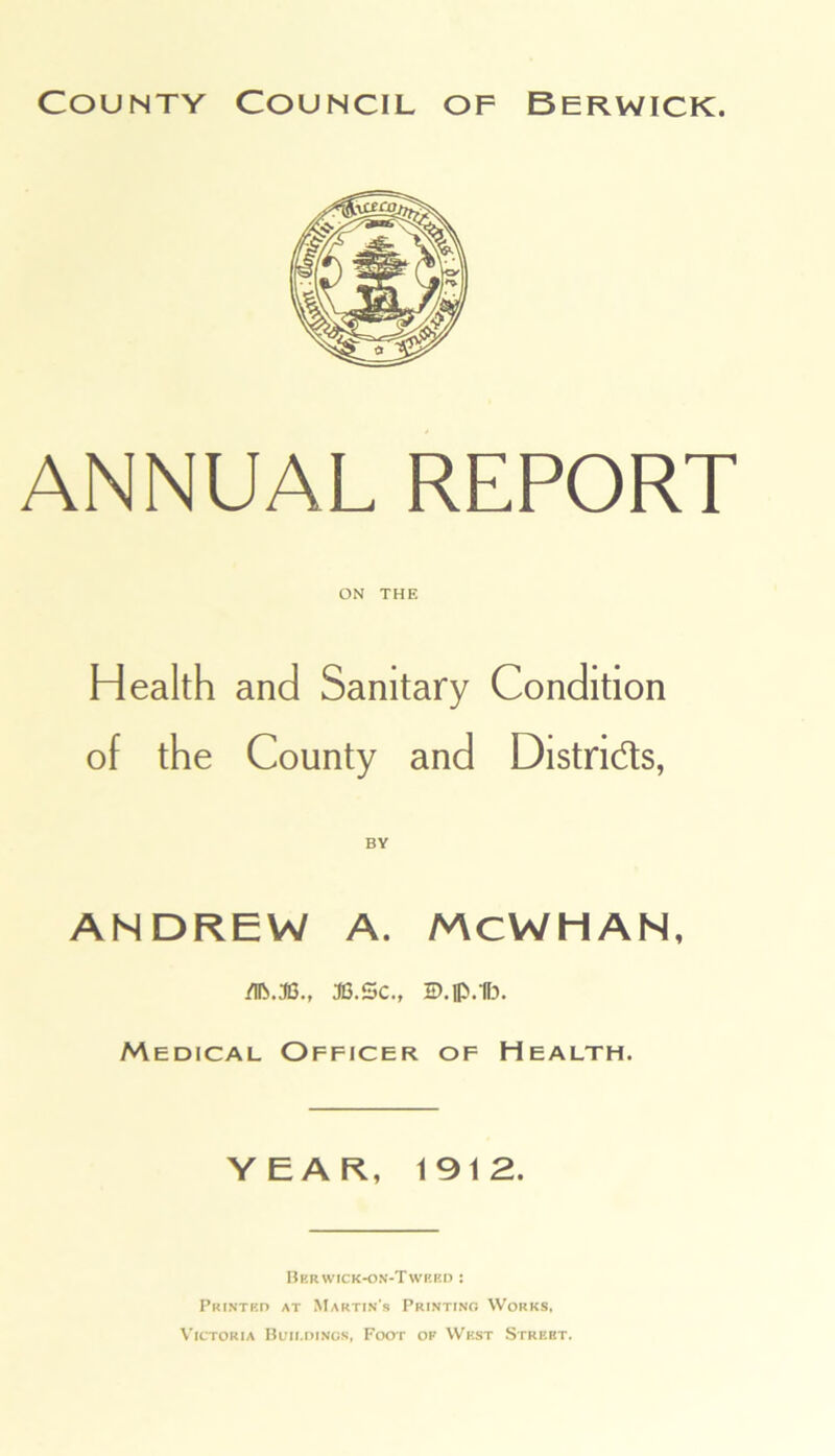 ANNUAL REPORT ON THE Health and Sanitary Condition of the County and Distnds, ANDREW A. MCWHAN, /IP..TG., JG.Sc., ID.lp.1F3. Medical Officer of Health. YEAR, 1912. Ber wick-on-Tweed : Printed at Martin’s Printing Works, Victoria Buildings, Foot of West Streht.