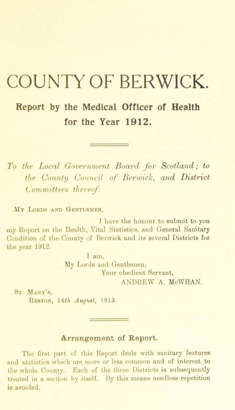 COUNTY OF BERWICK Report by the Medical Officer of Health for the Year 1912. To the Local Government Board for Scotland; to the County Council of Berwick, and District Committees thereof. My Lords and Gentlemen, I have the honour to submit to you my Report on the Health, Vital Statistics, and General Sanitary Condition of the County of Berwick and its several Districts for the year 1912. I am, My Lords and Gentlemen, Your obedient Servant, ANDREW A. MoWHAN. St. Mary’s, Re8Ton, Wth August, 1913. Arrangement of Report. The first part of this Report deals with sanitary features and statistics which are more or less common and of interest to the whole County. Each of the three Districts is subsequently treated in a section by itself. By this means needless repetition is avoided.
