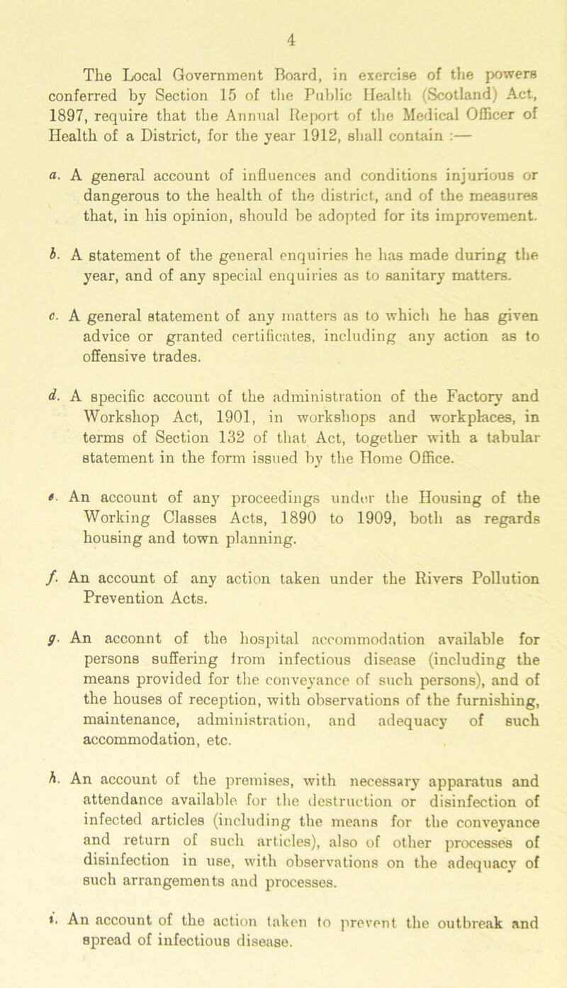 The Local Government Board, in exercise of the powers conferred by Section 15 of the Public Health (Scotland) Act, 1897, require that the Annual Report of the Medical Officer of Health of a District, for the year 1912, shall contain :— a. A general account of influences and conditions injurious or dangerous to the health of the district, and of the measures that, in his opinion, should be adopted for its improvement. b. A statement of the general enquiries he has made during the year, and of any special enquiries as to sanitary matters. c. A general statement of any matters as to which he has given advice or granted certificates, including any action as to offensive trades. d. A specific account of the administration of the Factory' and Workshop Act, 1901, in workshops and workplaces, in terms of Section 132 of that Act, together with a tabular statement in the form issued by the Home Office. « An account of any proceedings under the Housing of the Working Classes Acts, 1890 to 1909, both as regards housing and town planning. /. An account of any action taken under the Rivers Pollution Prevention Acts. 9■ An acconnt of the hospital accommodation available for persons suffering from infectious disease (including the means provided for the conveyance of such persons), and of the houses of reception, with observations of the furnishing, maintenance, administration, and adequacy of such accommodation, etc. A. An account of the premises, with necessary apparatus and attendance available for the destruction or disinfection of infected articles (including the means for the conveyance and return of such articles), also of other processes of disinfection in use, with observations on the adequacy of such arrangements and processes. *. An account of the action taken to prevent the outbreak and spread of infectious disease.