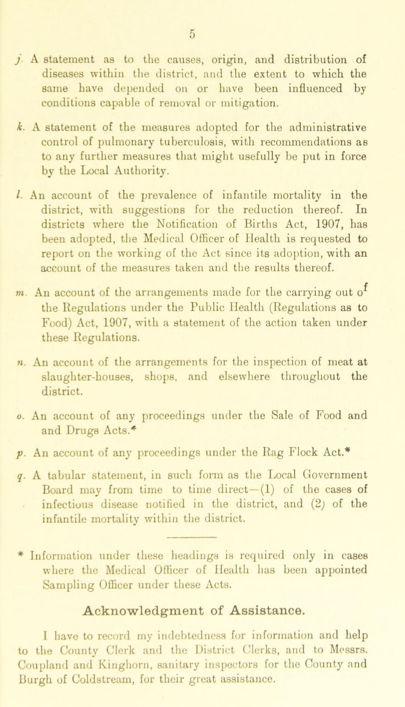 j A statement as to the causes, origin, and distribution of diseases within the district, and the extent to which the same have depended on or have been influenced by conditions capable of removal or mitigation. k. A statement of the measures adopted for the administrative control of pulmonary tuberculosis, with recommendations as to any further measures that might usefully be put in force by the Local Authority. /. An account of the prevalence of infantile mortality in the district, with suggestions for the reduction thereof. In districts where the Notification of Births Act, 1907, has been adopted, the Medical Officer of Health is requested to report on the working of the Act since its adoption, with an account of the measures taken and the results thereof. m An account of the arrangements made for the carrying out o^ the Regulations under the Public Health (Regulations as to Food) Act, 1907, with a statement of the action taken under these Regulations. n. An account of the arrangements for the inspection of meat at slaughter-houses, shops, and elsewhere throughout the district. o. An account of any proceedings under the Sale of Food and and Drugs Acts.* p. An account of any proceedings under the Rag Flock Act.* q. A tabular statement, in such form as the Local Government Board may from time to time direct—(1) of the cases of infectious disease notified in the district, and (2) of the infantile mortality within the district. * Information under these headings is required only in cases where the Medical Officer of Health has been appointed Sampling Officer under these Acts. Acknowledgment of Assistance. I have to record my indebtedness for information and help to the County Clerk and the District Clerks, and to Messrs. Coupland and Kinghorn, sanitary inspectors for the County and Burgh of Coldstream, for their great assistance.