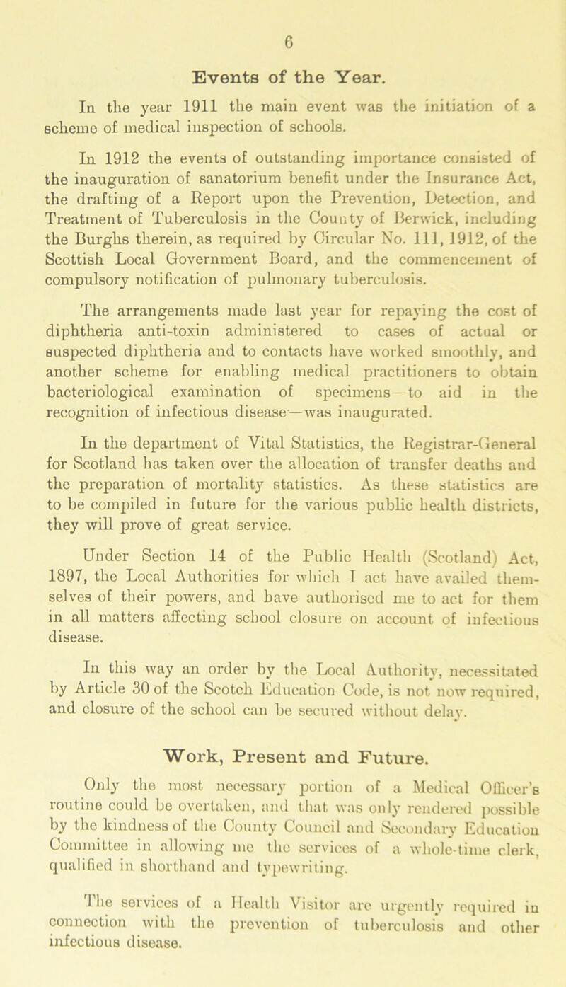0 Events of the Year. In the year 1911 the main event was the initiation of a scheme of medical inspection of schools. In 1912 the events of outstanding importance consisted of the inauguration of sanatorium benefit under the Insurance Act, the di-afting of a Report upon the Prevention, Detection, and Treatment of Tuberculosis in the County of Berwick, including the Burghs therein, as required by Circular No. Ill, 1912, of the Scottish Local Government Board, and the commencement of compulsory notification of pulmonary tuberculosis. The arrangements made last year for repaying the cost of diphtheria anti-toxin administered to cases of actual or suspected diphtheria and to contacts have worked smoothly, and another scheme for enabling medical practitioners to obtain bacteriological examination of specimens—to aid in the recognition of infectious disease—was inaugurated. In the department of Vital Statistics, the Registrar-General for Scotland has taken over the allocation of transfer deaths and the preparation of mortality statistics. As these statistics are to be compiled in future for the various public health districts, they will prove of great service. Under Section 14 of the Public Health (Scotland) Act, 1897, the Local Authorities for which I act have availed them- selves of their powers, and have authorised me to act for them in all matters affecting school closure on account of infectious disease. In this way an order by the Local Authority, necessitated by Article 30 of the Scotch Education Code, is not now required, and closure of the school can be secured without delay. Work, Present and Future. Only the most necessary portion of a Medical Officer’s routine could be overtaken, and that was only rendered possible by the kindness of the County Council and Secondary Education Committee in allowing me the services of a whole-time clerk, qualified in shorthand and typewriting. 1 lie services of a Health Visitor are urgently required in connection with the prevention of tuberculosis and other infectious disease.