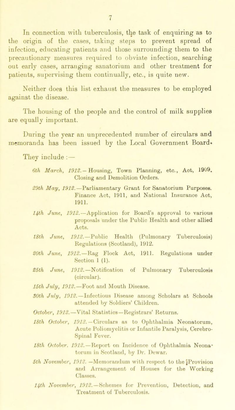 In connection with tuberculosis, the task of enquiring as to the origin of the cases, taking steps to prevent spread of infection, educating patients and those surrounding them to the precautionary measures required to obviate infection, searching out early cases, arranging sanatorium and other treatment for patients, supervising them continually, etc., is quite new. Neither does this list exhaust the measures to he employed against the disease. The housing of the people and the control of milk supplies are equally important. During the year an unprecedented number of circulars and memoranda has been issued by the Local Government Board* They include :— 6th March, 1912.— Housing, Town Planning, etc., Aot, 1999. Closing and Demolition Orders. 29th May, 1912.—Parliamentary Grant for Sanatorium Purposes. Finance Act, 1911, and National Insurance Act, 1911. 14th June, 1912.—Application for Board’s approval to various proposals under the Public Health and other allied Acts. 18th June, 1912.—Public Health (Pulmonary Tuberculosis) Regulations (Scotland), 1912. 20th June, 1912.—Rag Flock Act, 1911. Regulations under Section 1 (1). 25th June, 1912.—Notification of Pulmonary Tuberculosis (circular). 15th July, 1912.—Foot and Mouth Disease. SOth July, 1912.—Infectious Disease among Scholars at Schools attended by Soldiers’ Children. October, 1912.—Vital Statistics—Registrars’ Returns. 18th October, 1912. —Circulars as to Ophthalmia Neonatorum, Acute Poliomyelitis or Infantile Paralysis, Cerebro- Spinal Fever. 18tli October. 1912.—Report on Incidence of Ophthalmia Neona- torum in Scotland, by Dr. Dewar. 5th November, 1912. —Memorandum with respect to the ^Provision and Arrangement of Houses for the Working Classes. 14th November, 1912.— Schemes for Prevention, Detection, and Treatment of Tuberculosis.