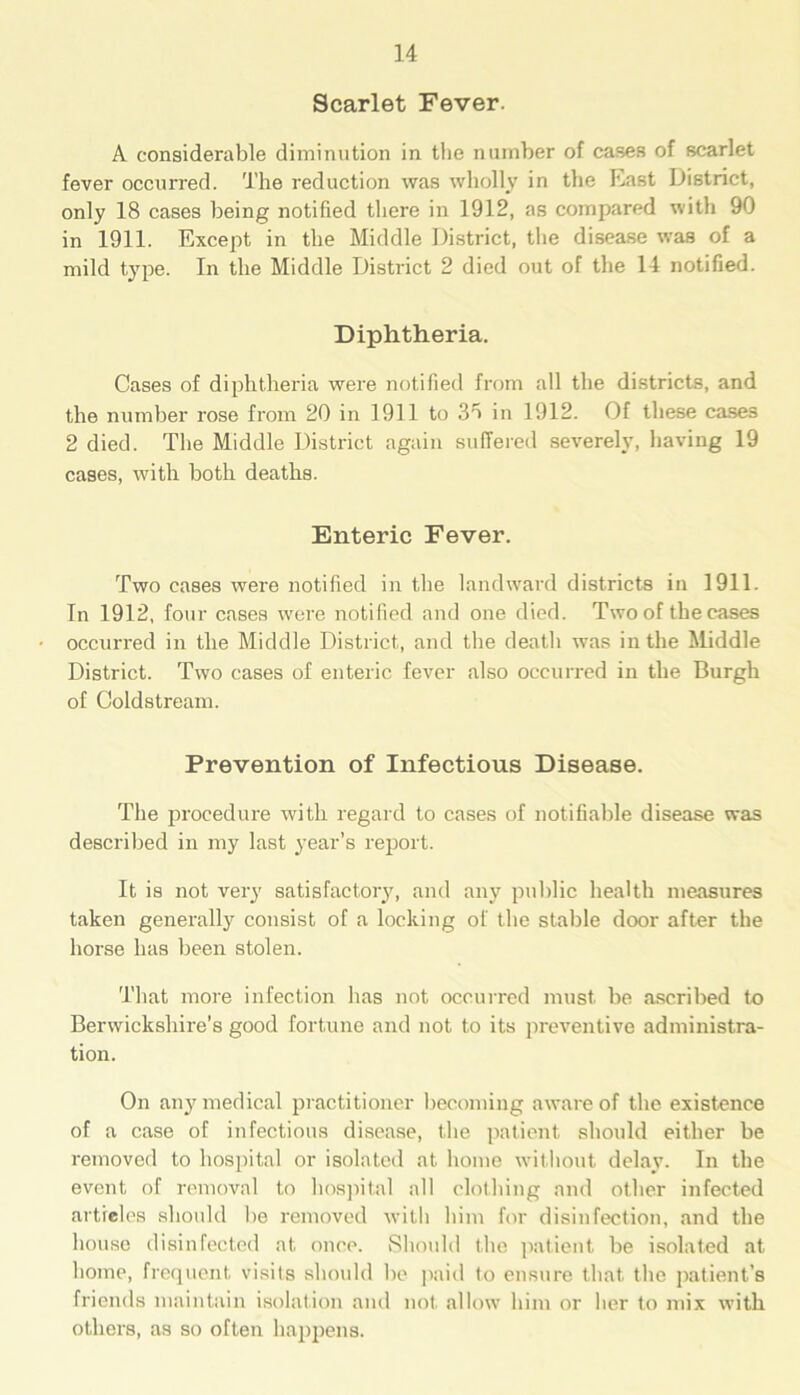 Scarlet Fever. A considerable diminution in the number of cases of scarlet fever occurred. The reduction was wholly in the East District, only 18 cases being notified there in 1912, as compared with 90 in 1911. Except in the Middle District, the disease was of a mild type. In the Middle District 2 died out of the 14 notified. Diphtheria. Cases of diphtheria were notified from all the districts, and the number rose from 20 in 1911 to 3fi in 1912. Of these cases 2 died. The Middle District again suffered severely, having 19 cases, with both deaths. Enteric Fever. Two cases were notified in the landward districts in 1911. In 1912, four cases were notified and one died. Two of the cases occurred in the Middle District, and the death was in the Middle District. Two cases of enteric fever also occurred in the Burgh of Coldstream. Prevention of Infectious Disease. The procedure with regard to cases of notifiable disease was described in my last year’s report. It is not very satisfactory, and any public health measures taken generally consist of a locking of the stable door after the horse has been stolen. That more infection has not occurred must be ascribed to Berwickshire's good fortune and not to its preventive administra- tion. On any medical practitioner becoming aware of the existence of a case of infectious disease, the patient should either be removed to hospital or isolated at home without delay. In the event of removal to hospital all clothing and other infected articles should be removed with him for disinfection, and the house disinfected at once. Should the patient be isolated at home, frequent visits should be paid to ensure that the patient’s friends maintain isolation and not, allow him or her to mix with others, as so often happens.