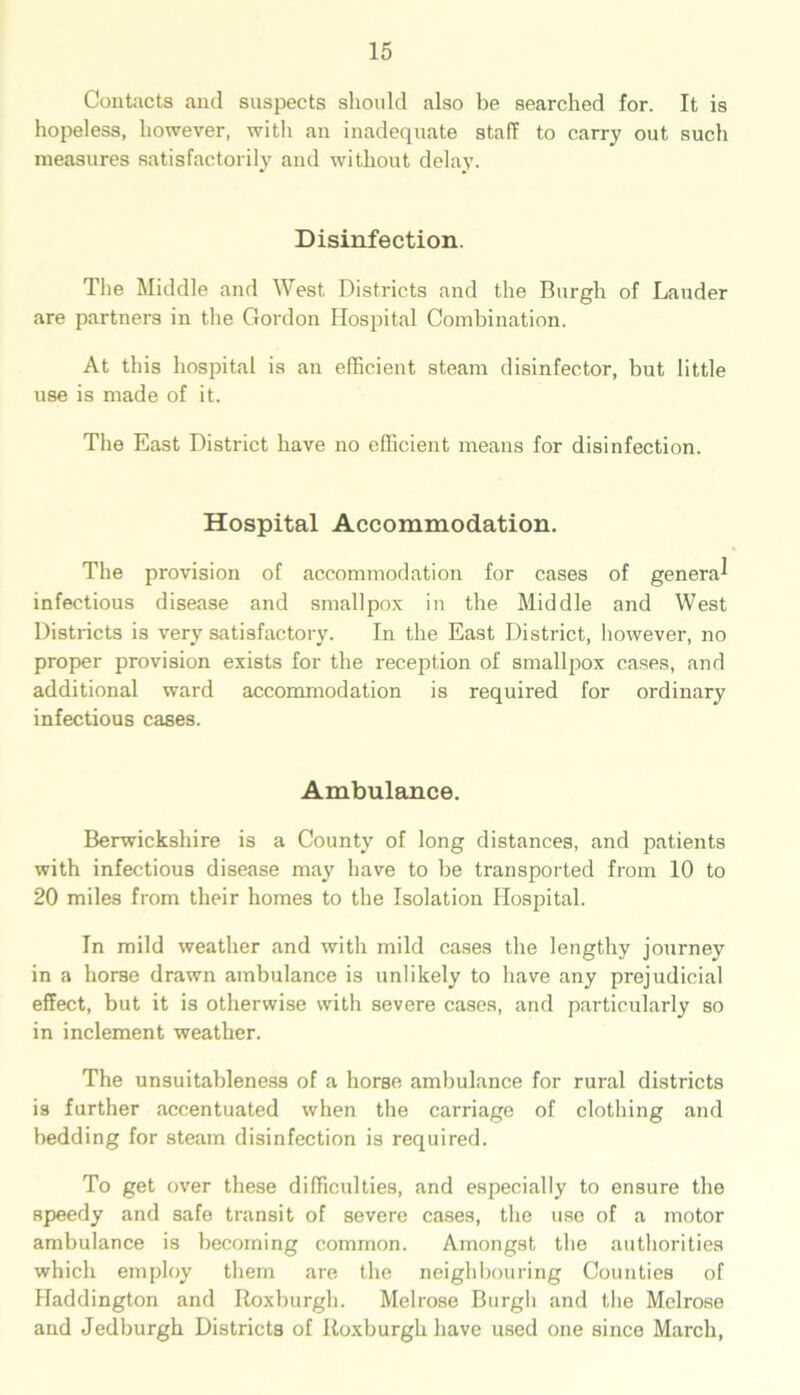 Contacts and suspects should also be searched for. It is hopeless, however, with an inadequate stall to carry out such measures satisfactorily and without delay. Disinfection. The Middle and West Districts and the Burgh of Lauder are partners in the Gordon Hospital Combination. At this hospital is an efficient steam disinfector, but little use is made of it. The East District have no efficient means for disinfection. Hospital Accommodation. The provision of accommodation for cases of genera^ infectious disease and smallpox in the Middle and West Districts is very satisfactory. In the East District, however, no proper provision exists for the reception of smallpox cases, and additional ward accommodation is required for ordinary infectious cases. Ambulance. Berwickshire is a County of long distances, and patients with infectious disease may have to be transported from 10 to 20 miles from their homes to the Isolation Hospital. In mild weather and with mild cases the lengthy journey in a horse drawn ambulance is unlikely to have any prejudicial effect, but it is otherwise with severe cases, and particularly so in inclement weather. The unsuitableness of a horse ambulance for rural districts is further accentuated when the carriage of clothing and bedding for steam disinfection is required. To get over these difficulties, and especially to ensure the speedy and safe transit of severe cases, the use of a motor ambulance is becoming common. Amongst the authorities which employ them are the neighbouring Counties of Haddington and Roxburgh. Melrose Burgh and the Melrose and Jedburgh Districts of Roxburgh have used one since March,