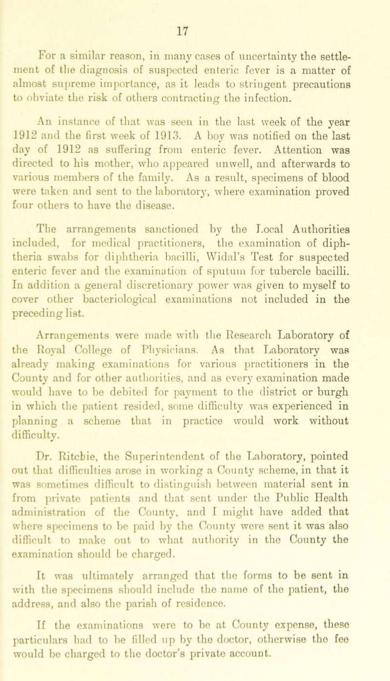 For a similar reason, in many cases of uncertainty the settle- ment of the diagnosis of suspected enteric fever is a matter of almost supreme importance, as it leads to stringent precautions to obviate the risk of others contracting the infection. An instance of that was seen in the last week of the year 1912 and the first week of 1913. A boy was notified on the last day of 1912 as suffering from enteric fever. Attention was directed to his mother, who appeared unwell, and afterwards to various members of the family. As a result, specimens of blood were taken and sent to the laboratory, where examination proved four others to have the disease. The arrangements sanctioned by the Local Authorities included, for medical practitioners, the examination of diph- theria swabs for diphtheria bacilli, Widal’s Test for suspected enteric fever and the examination of sputum for tubercle bacilli. In addition a general discretionary power was given to myself to cover other bacteriological examinations not included in the preceding list. Arrangements were made with the Research Laboratory of the Royal College of Physicians. As that Laboratory was already making examinations for various practitioners in the County and for other authorities, and as every examination made would have to be debited for payment to the district or burgh in which the patient resided, some difficulty was experienced in planning a scheme that in practice would work without difficulty. Dr. Ritchie, the Superintendent of the Laboratory, pointed out that difficulties arose in working a County Bcheme, in that it was sometimes difficult to distinguish between material sent in from private patients and that sent under the Public Health administration of the County, and I might have added that where specimens to be paid by the County were sent it was also difficult to make out to what authority in the County the examination should be charged. It was ultimately arranged that the forms to be sent in with the specimens should include the name of the patient, the address, and also the parish of residence. If the examinations were to be at County expense, these particulars had to be Idled up by the doctor, otherwise the fee would be charged to the doctor’s private account.