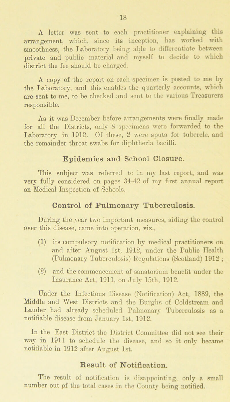 A letter was sent to each practitioner explaining this arrangement, which, since its inception, has worked witli smoothness, the Laboratory being aide to differentiate between private and public material and myself to decide to which district the fee should be charged. A copy of the report on each specimen is posted to me by the Laboratory, and this enables the quarterly accounts, which are sent to me, to be checked and sent to the various Treasurers responsible. As it was December before arrangements were finally made for all the Districts, only 8 specimens were forwarded to the Laboratory in 1912. Of these, 2 were sputa for tubercle, and the remainder throat swabs for diphtheria bacilli. Epidemics and School Closure. This subject was referred to in my last report, and was very fully considered on pages 34-42 of my first annual report on Medical Inspection of Schools. Control of Pulmonary Tuberculosis. During the year two important measures, aiding the control over this disease, came into operation, viz., (1) its compulsory notification by medical practitioners on and after August 1st, 1912, under the Public Health (Pulmonary Tuberculosis) Regulations (Scotland) 1912 ; (2) and the commencement of sanatorium benefit under the Insurance Act, 1911, on July 15th, 1912. Under the Infectious Disease (Notification) Act, 1889, the Middle and West Districts and the Burghs of Coldstream and Lauder had already scheduled Pulmonary Tuberculosis as a notifiable disease from January 1st, 1912. In the East District the District Committee did not see their way in 1911 to schedule the disease, and so it only became notifiable in 1912 after August 1st. Result of Notification. The result of notification is disappointing, only a small number out pf the total cases in the County being notified.