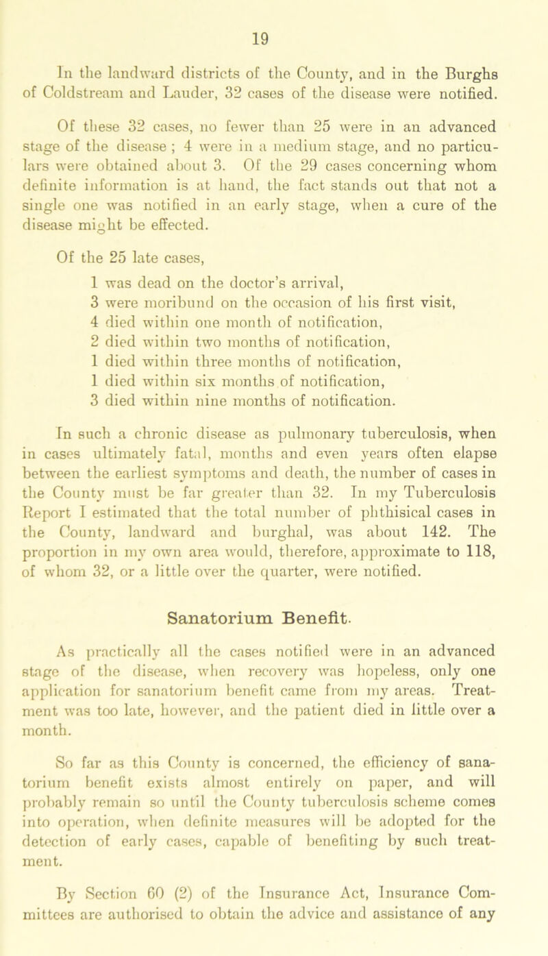 In the landward districts of the County, and in the Burghs of Coldstream and Lauder, 32 cases of the disease were notified. Of these 32 cases, no fewer than 25 were in an advanced stage of the disease ; 4 were in a medium stage, and no particu- lars were obtained about 3. Of the 29 cases concerning whom definite information is at hand, the fact stands out that not a single one was notified in an early stage, when a cure of the disease might be effected. Of the 25 late cases, 1 was dead on the doctor’s arrival, 3 were moribund on the occasion of his first visit, 4 died within one month of notification, 2 died within two months of notification, 1 died within three months of notification, 1 died within six months of notification, 3 died within nine months of notification. In such a chronic disease as pulmonary tuberculosis, when in cases ultimately fatal, months and even years often elapse between the earliest symptoms and death, the number of cases in the Count)7 must be far greater than 32. In my Tuberculosis Report I estimated that the total number of phthisical cases in the County, landward and burghal, was about 142. The proportion in my own area would, therefore, approximate to 118, of whom 32, or a little over the quarter, were notified. Sanatorium Benefit. As practically all the cases notified were in an advanced stage of the disease, when recovery was hopeless, only one application for sanatorium benefit came from my areas. Treat- ment was too late, however, and the patient died in little over a month. So far as this County is concerned, the efficiency of sana- torium benefit exists almost entirely on paper, and will probably remain so until the County tuberculosis scheme comes into operation, when definite measures will be adopted for the detection of early cases, capable of benefiting by such treat- ment. By Section 60 (2) of the Insurance Act, Insurance Com- mittees are authorised to obtain the advice and assistance of any