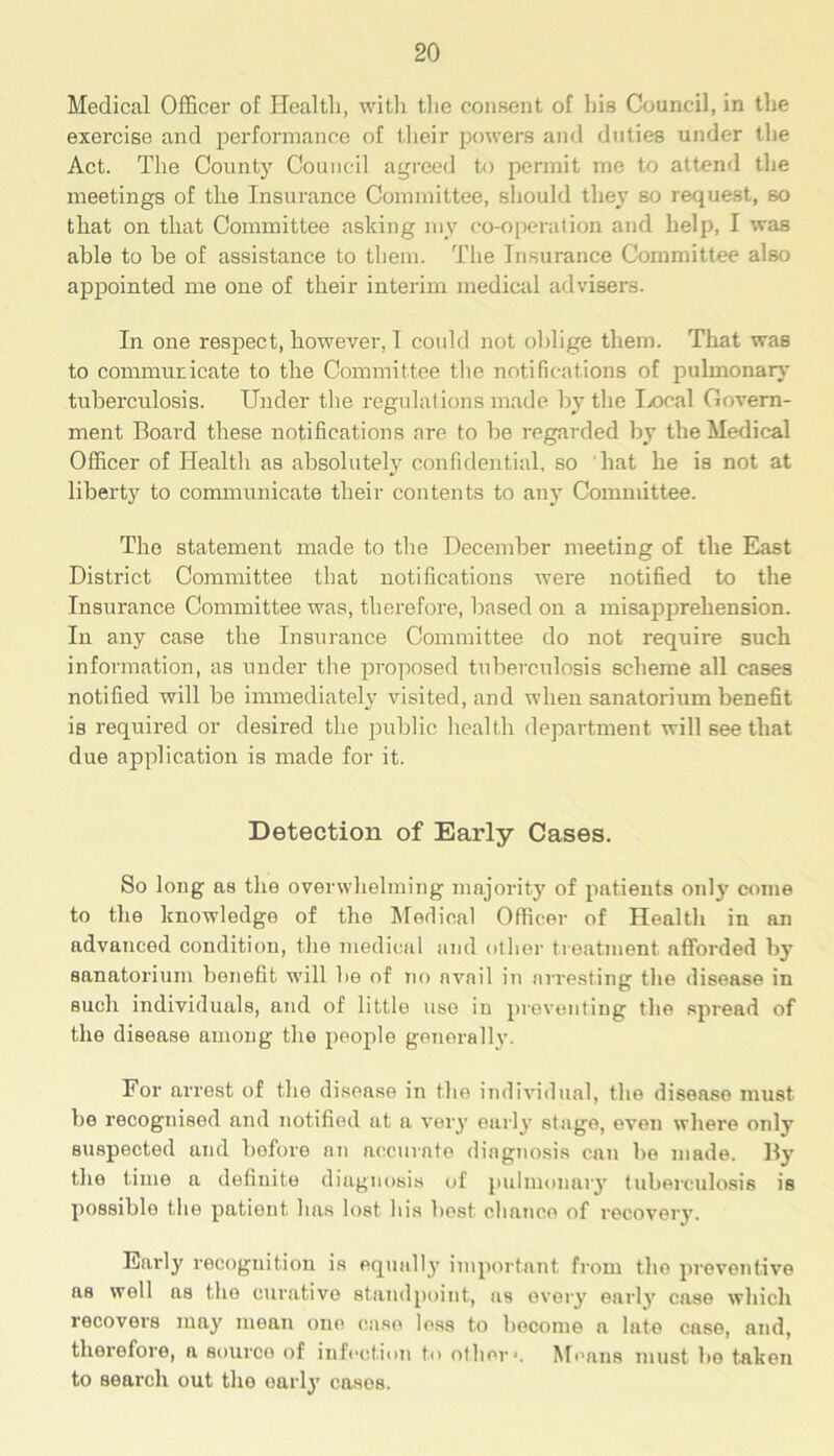 Medical Officer of Health, with the consent of his Council, in the exercise and performance of their powers and duties under the Act. The County Council agreed to permit me to attend the meetings of the Insurance Committee, should they so request, so that on that Committee asking my co-operation and help, I was able to be of assistance to them. The Insurance Committee also appointed me one of their interim medical advisers. In one respect, however, I could not oblige them. That was to communicate to the Committee the notifications of pulmonary tuberculosis. Under the regulations made by the Local Govern- ment Board these notifications are to be regarded by the Medical Officer of Health as absolutely confidential, so hat he is not at liberty to communicate their contents to any Committee. The statement made to the December meeting of the East District Committee that notifications were notified to the Insurance Committee was, therefore, based on a misapprehension. In any case the Insurance Committee do not require such information, as under the proposed tuberculosis scheme all cases notified will be immediately visited, and when sanatorium benefit is required or desired the public health department will see that due application is made for it. Detection of Early Cases. So long as the overwhelming majority of patients only come to the knowledge of the Medical Officer of Health in an advanced condition, the medical and other treatment afforded by sanatorium benefit will be of no avail in arresting the disease in such individuals, and of little use iu preventing the spread of the disease among the people generally. For arrest of the disease in the individual, the disease must be recognised and notified at a very early stage, even where only suspected and before an accurate diagnosis can bo made. By the time a definite diagnosis of pulmonary tuberculosis is possible the patient has lost his best chance of recovery. Early recognition is equallj' important from the preventive as well as the curative standpoint, as every early case which recovers may mean one case loss to become a late case, and, therefore, a source of infection to other*. Means must he taken to search out the oarly cases.