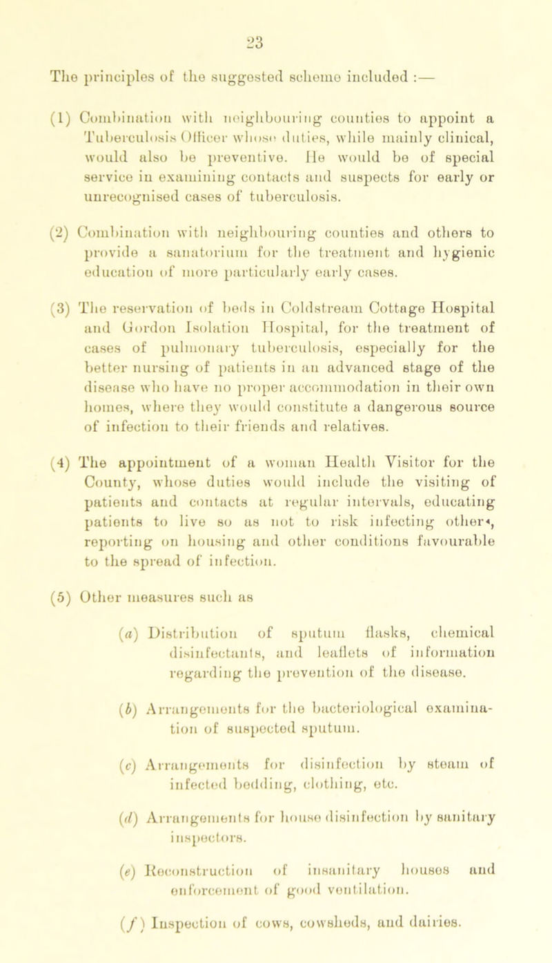 The principles of the suggested scheme included :— (1) Combination with neighbouring counties to appoint a Tuberculosis Officer whoso duties, while mainly clinical, would also be preventive, lie would be of special service in examining contacts and suspects for early or unrecognised cases of tuberculosis. (2) Combination with neighbouring counties and others to provide a sanatorium for the treatment and hygienic education of more particularly early cases. (3) The reservation of beds in Coldstream Cottage Hospital and Cordon Isolation Hospital, for the treatment of cases of pulmonary tuberculosis, especially for the better nursing of patients in an advanced stage of the disease who have no proper accommodation in their own homes, where the}' would constitute a dangerous source of infection to their friends and relatives. ^4) The appointment of a woman Health Visitor for the County, whose duties would include the visiting of patients and contacts at regular intervals, educating patients to live so as not to risk infecting other*, reporting on housing and other conditions favourable to the spread of infection. (5) Other measures such as (a) Distribution of sputum flasks, chemical disinfectants, and leaflets of information regarding the prevention of the disease. (b) Arrangements for the bacteriological examina- tion of suspected sputum. (c) Arrangements for disinfection by steam of infected bedding, clothing, etc. (d) Arrangements for house disinfection by sanitary inspectors. (e) Reconstruction of insanitary housos and enforcement of good ventilation. (/) Inspection of cows, cowsheds, and dairies.