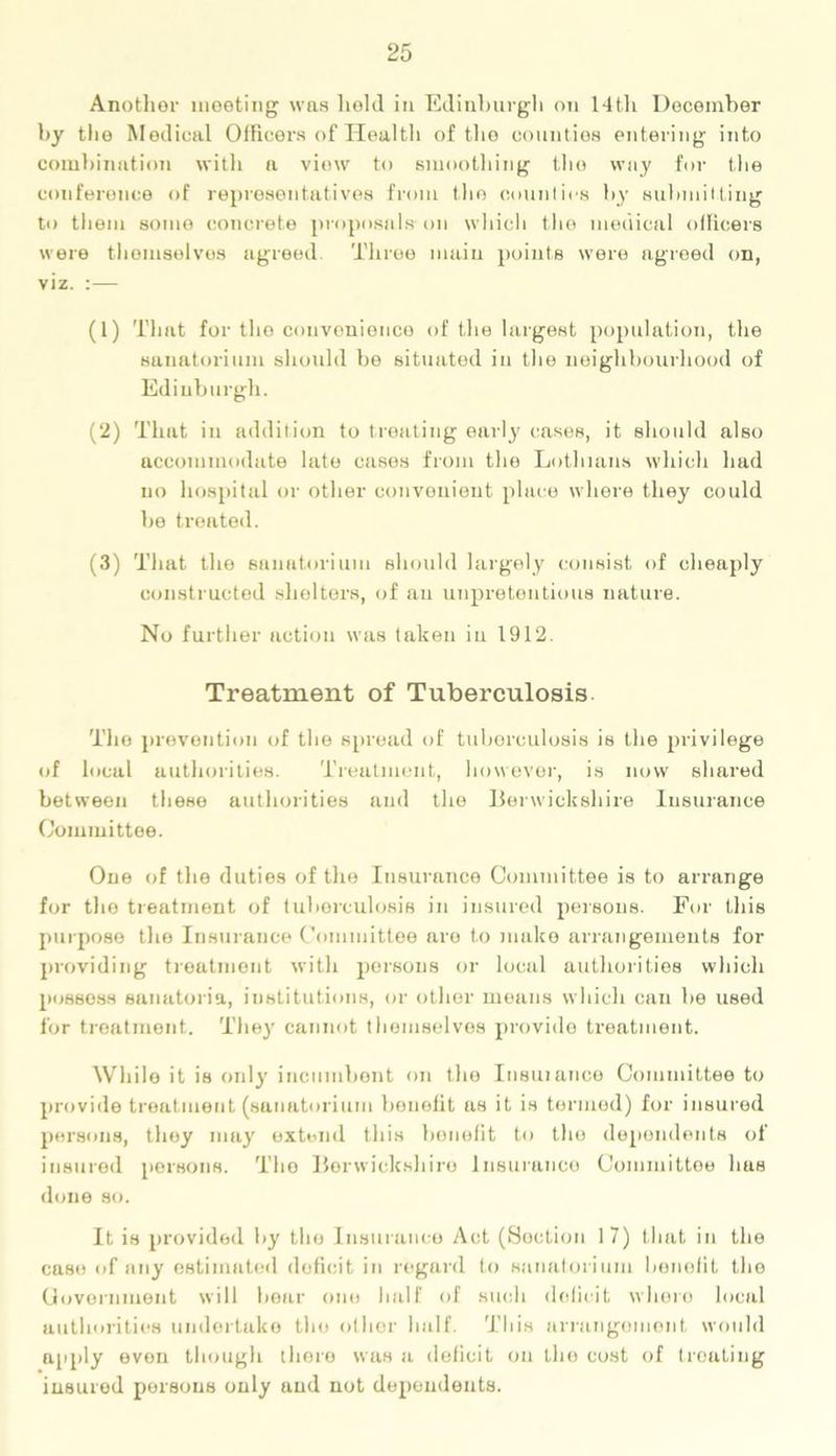Another meeting was held in Edinburgh on 14t,h December by tlie Medical Officers of Health of tho counties entering into combination with a view to smoothing the way for the conference of representatives from the counties by submitting to them some concrete proposals on which the medical officers were themselves agreed Three main points were agreed on, viz. :— (1) That for tho convenience of the largest population, the sanatorium should be situated in the neighbourhood of Edinburgh. (2) That in addition to treating early cases, it should also accommodate late cases from the Lot-hums which had no hospital or other convenient place where they could be treated. (3) That the sanatorium should largely consist of cheaply constructed shelters, of an unpretentious nature. No further action was taken in 1912. Treatment of Tuberculosis The prevention of the spread of tuberculosis is the privilege of local authorities. Treatment, however, is now shared between these authorities and the Berwickshire Insurance Committee. One of the duties of the Insurance Committee is to arrange for the treatment of tuberculosis in insured persons. For this purpose the Insurance Committee are to make arrangements for providing treatment with persons or local authorities which possess sanatoria, institutions, or other means which can be used for treatment. They cannot themselves provide treatment. While it is only incumbent on the Insuianee Committee to provide treatment (sanatorium benefit as it is termed) for insured persons, they may extend this benefit to tho dependents of insured poisons. The Berwickshire Insurance Committee has done so. It is provided by the Insurance Act (Section 17) that in the case of any estimated deficit in regard to sanatorium benefit the Government will bear one half of such deficit whero local authorities undertake the other half. This arrangement would apply even though there was a deficit on the cost of treating insured persons only and not dependents.