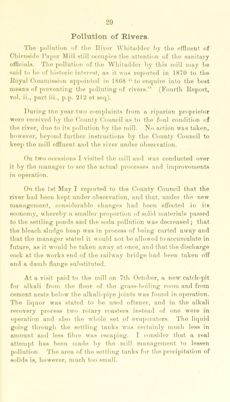 Pollution of Rivers. The pollution of the River Whitadder hy the effluent of Chirnside Paper Mill still occupies the attention of the sanitary officials. The pollution of the Whitndder by this mill may be said to bo of historic interest, as it was reported in 1870 to the Royal Commission appointed in 1868 “ to enquire into the best means of preventing the polluting of rivers.” (Fourth Report, vol. ii., part iii., p.p. 212 ot seq). During the year two complaints from a riparian proprietor wore received by the County Council as to the foul condition of the river, due to its pollution by the mill. No action was taken, however, beyond further instructions by the County Council to keep the mill effluent and the river under observation. On two occasions I visited the mill and was conducted over it by the manager to seo the actual processes and improvements in operation. On the 1 st May I reported to the County Council that the river had been kept under observation, and that, under the new management, considerable changes had been effected in its economy, whereby a smaller proportion of solid materials passed to the settling ponds and the soda pollution was decreased ; that the bleach sludge heap was in process of being carted away and that the manager stated it would not be allowed to accumulate in future, as it would bo taken away at once, and that the discharge cock at the works end of the railway bridge had been taken off and a dumb flange substituted. At a visit paid to the mill on 7th October, a now catch-pit for alkali from the floor of the grass-boiling room and from cement nests below the alkali-pipe joints was found in operation. The liquor was stated to be used oftener, and in the alkali recovery process two rotary roasters instead of one were in operation and also the whole sot of evaporators. The liquid going through the settling tanks was certainly much less in amount and loss fibre was escaping. I consider that a real attempt lias been made by the mill management to lessen pollution. The area of the settling tanks for the precipitation of solids is, however, much too small.