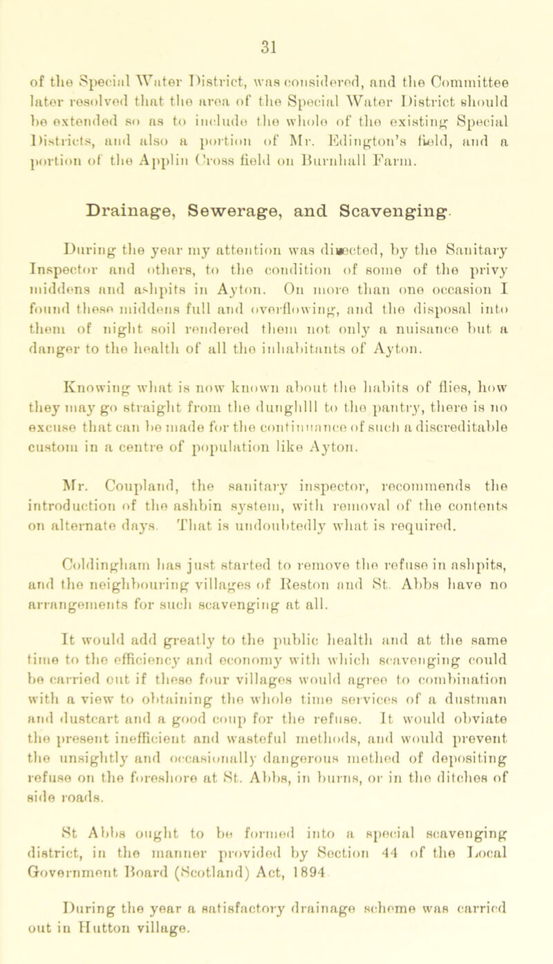of tlie Special Water District, was considered, and the Committee later resolved that tho area of the Special Water District should ho extended so as to include the whole of the existing’ Special Districts, and also a portion of Mr. Islington's field, and a portion of the Applin Cross field on Burnhall Farm. Drainage, Sewerage, and Scavenging During the year my attention was diaected, by the Sanitary Inspector and others, to the condition of some of the privy middens and ashpits in Ayton. On more than one occasion I found these middens full and overflowing, and the disposal into them of night soil rendered them not only a nuisance hut a danger to the health of all the inhabitants of Ayton. Knowing what is now known about the habits of flies, how they may go straight from the dunghill to the pantry, there is no excuse that can he made for the continuance of such a discreditable custom in a centre of population like Ayton. Mr. Coupland, the sanitary inspector, recommends the introduction of the ashbin system, with removal of the contents on alternate days. That is undoubtedly what is required. Coldingham has just started to remove the refuse in ashpits, and the neighbouring villages of Heston and St. Abbs have no arrangements for such scavenging at all. It would add greatly to the public health and at the same time to the efficiency and economy with which scavenging could be carried out if these four villages would agree to combination with a view to obtaining the whole time services of a dustman and dustcart and a good coup for the refuse. It would obviate the present inefficient and wasteful methods, and would prevent the unsightly and occasionally dangerous method of depositing refuse on the foreshore at St. Abbs, in burns, or in the ditches of side roads. St Abbs ought to be formed into a special scavenging district, in the manner provided by Section 44 of the Local Government Board (Scotland) Act, 1894 During the year a satisfactory drainage scheme was carried out in Hutton village.